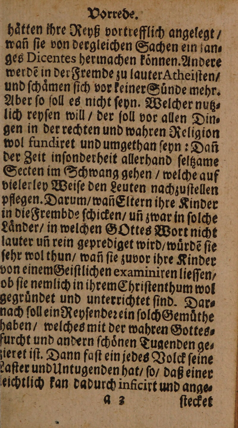 hätten Ihre Reyß vortrefflich angelegt / man fie von dergleichen Sachen ein an⸗ ges Dicentes herinachen können. Andere werde in der Fremde zu lauter Atheiſten / und ſchaͤmen ſich vor keiner Suͤnde mehr. Aber ſo ſoll es nicht ſeyn. Welcher nutz⸗ lich reyſen will / der ſoll vor allen Din⸗ gen in der rechten und wahren Religion wol fundiret und umgethan ſeyn: Dañ der Zeit inſonderheit allerhand ſeltzame Secten im Schwang gehen / welche auf bielerley Weiſe den Leuten nachzuſtellen pflegen. Darum / wañEltern ihre Kinder in die Frembde ſchicken / uñ zwar in ſolche Laͤnder / in welchen GOttes Wort nicht lauter un rein geprediget wird / wuͤrdẽ ſie ſehr wol thun / wañ ſie zuvor ihre Kinder von einem Geiſtlichen examiniren lieſſen/ ob ſie nemlich in ihremChriſtenthum wol gegründet und unterrichtet find. Dar⸗ nach ſoll ein Reyſendeꝛ ein ſolch Gemüthe haben / welches mit der wahren Gottes⸗ furcht und andern ſchoͤnen Tugenden ge⸗ ieret iſt. Dann faſt ein jedes Volck ſeine after und Untugenden hat / ſo / daß einer eichtlich kan dadurch inficirt und ange⸗ 5 a 3 ſtecket *