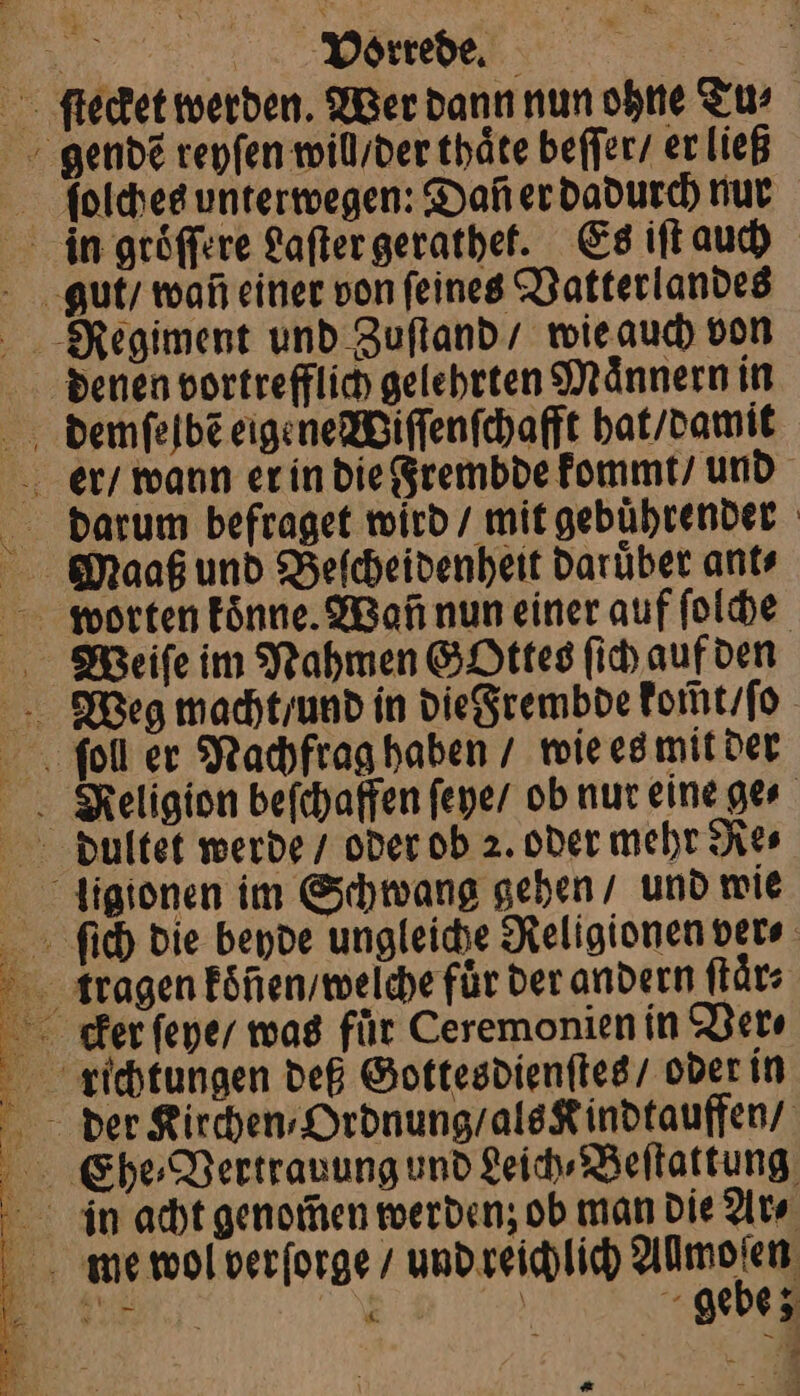 ſtecket werden. Wer dann nun ohne Tu⸗ gendẽ reyſen wil / der thäte beſſer / er ließ ſolches unterwegen: Daf er dadurch nur in groͤſſere Laſter gerathet. Es iſt auch denen vortrefflich gelehrten Maͤnnern in demſelbẽ eigene Wiſſenſchafft hat / damit worten koͤnne. Wan nun einer auf ſolche Wieiſe im Nahmen Gottes ſich auf den Weg macht / und in die Frembde kom̃t / ſo Rʃeligion beſchaffen ſeye / ob nur eine ge⸗ diultet werde / oder ob 2. oder mehr Re⸗ ligionen im Schwang gehen / und wie ſich die beyde ungleiche Religionen ver⸗ kragen koͤnen / welche für der andern ſtaͤr⸗ Ehe⸗Vertrauung und Leich⸗Beſtattung me wol berſorge / und reichlich Aach . Beh er gebe; . ö * —