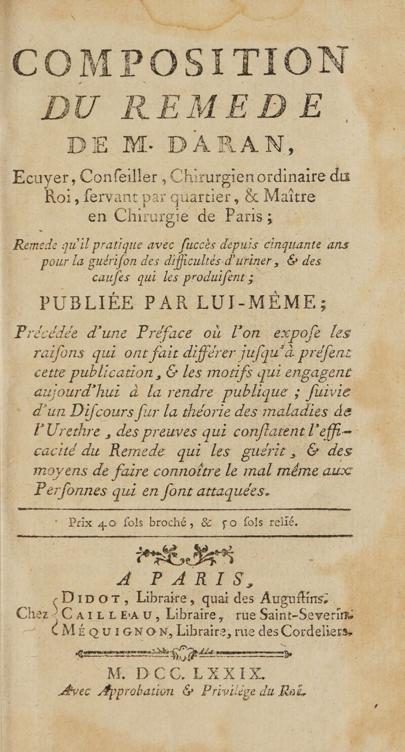 É.1 L” “ L aÂ N L  ils TES ne # CCOMP OSITION DU REMEDE DE M. DARAN, Ecuyer, FOR Chirurgien ordinaire du Roi, fervant pa x quartier, &amp; Maître en Chirurgie de Paris; Remede qu'il pratique avec fuccès depuis cinquante ans pour la guérifon des difficulés d'uriner, &amp; des “caufes qui les produifent ; PUBLIÉE PAR LUI-MÊME; Précédée d'une Préface où l'on expofe les raifons qui ont fait différer iufqu” a préfent cette publication , &amp; les monfs qui engagent cujourd’hut à la rendre publique ; fuivie d'un Difcours fur la théorie des maladies de FUrethre , des preuves qui conftatent l'effi= cacité du Hétu qui les guérit, @ des moyens de faire connoître le mal même aux Perfonnes qui en font attaquées. Prix 40 fols broché, &amp; fo fols relié. A#-. PA RES, Dior, Libraixe, quai des Auguflins: . Chez - $ CAILLE'AU, Fo , tue Saint-Severim -. CMÉQUIGNON, Libraire, rue des Cordeliers, gen T7 M: DCGELXXIX. ÆAyec Approbation &amp; Priviléce du Rai.