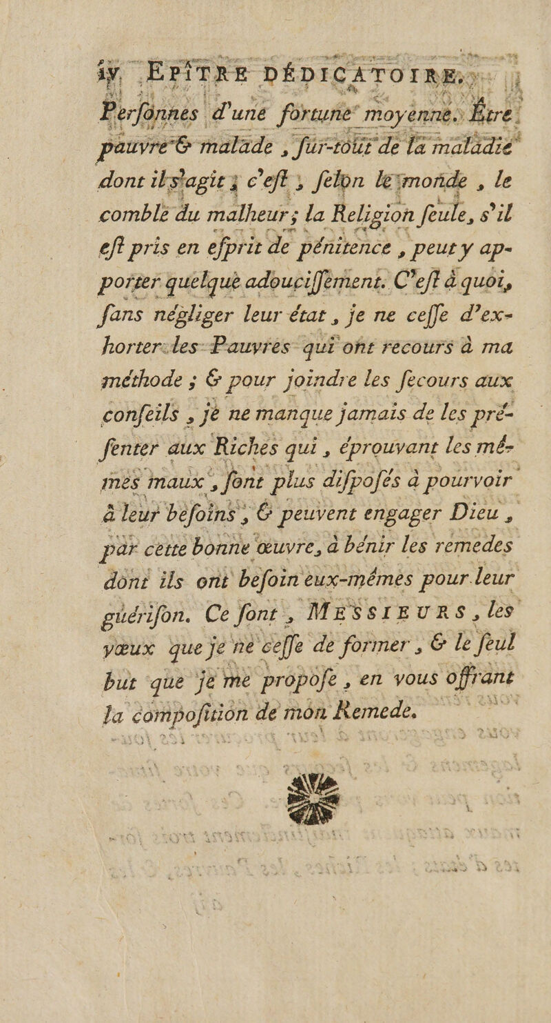 ay, cEPÎTRE DÉDICATOrRE.; Perfônnes d uné fortune’ moy. ennês Re pauvre 6 malade , far-tour de la maladie À dont ils'agic à 3 c'eft ; félon lYmonñde , le comblé du malheur ; la Religion Four s’il eff pris en efpri it de pénitence &gt; PEU Y ap- porter quelque adouciffèment. C Veft à quoi, fans négliger leur état, je ne ceffe d’ex- horter:les: Pauvres qui off recours à ma méthode ; &amp; pour joindre les fecours aux confeils , je ne manque jamais de les pré- Jenter « aux Riches qui, éprouvant les mé mes maux , font plus difpofés à pourvoir à leur befoins , 6 or engager Dieu, par cette bonne ‘œuvre, a ) bénir Les remedes dont ils ont befoin eux-mêmes pour. leur güérifon. Ce font , MESSIEURS, les vœux ce je ne celle de former , &amp; le feul but que je me propofe, en vous off ant la COR pOIE tion mé mon R'Remed. sûk