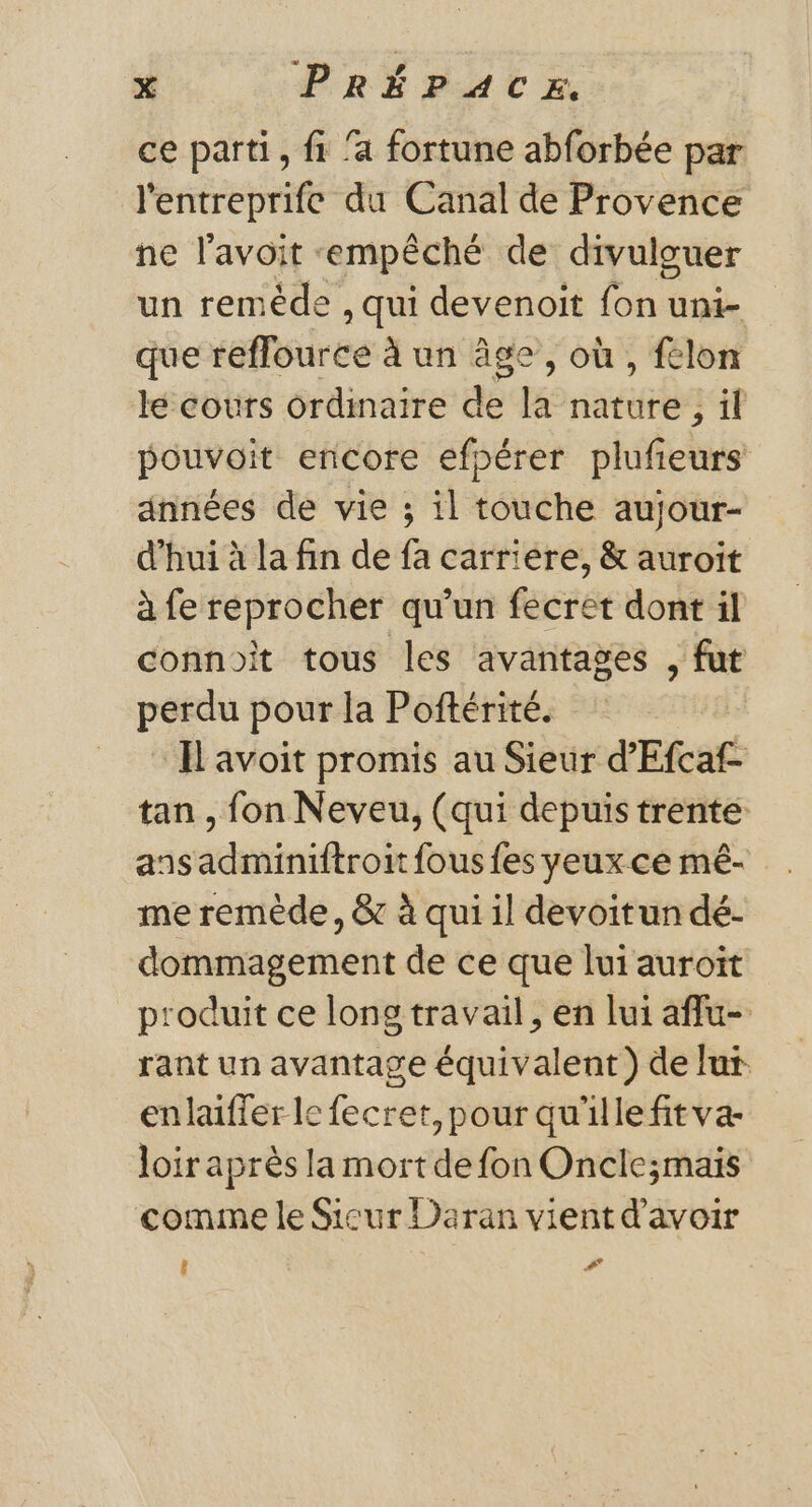 ce parti, fi ‘a fortune abforbée par l'entreprife du Canal de Provence ne l'avoit «empêché de divulguer un reméde , qui devenoit fon uni- que reflource à un âge, où , fclon lé coùrs ordinaire ae la éd 341 pouvoit encore efpérer plufieurs années de vie ; il touche aujour- d'hui à la fin de fa carriere, &amp; auroit à fe reprocher qu'un fecret dont il connoit tous les avantages , fut perdu pour la Poftérité. Il avoit promis au Sieur d’'Efcaf- tan , fon Neveu, (qui depuis trente ansadminiftroit fous fes yeux ce mé- me remède, &amp; à qui il devoitun dé- dommagement de ce que lui auroit produit ce long travail, en lui affu- rant un avantage équivalent ) de Jut enlaifler le fecret, pour qu'ille fit va- loir après la mort de fon Oncle;mais comme le Sicur Daran vient d’avoir î #