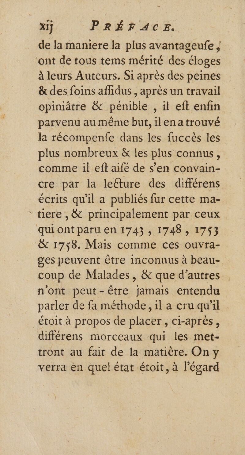 + de la maniere la plus avantageufe ; à leurs Auteurs. Si après des peines &amp; des foins affidus , après un travail parvenu au même but, ilenatrouvé la récompenfe dans les fuccès les plus nombreux &amp; les plus connus, comme il eft aifé de s’en convain- cre par la leéture des différens écrits qu'il a publiés fur cette ma- tiere ,&amp; principalement par ceux ges peuvent être inconnus à beau- coup de Malades, &amp; que d’autres n'ont peut-être jamais entendu parler de fa méthode, il a cru qu'il étoit à propos de placer, ci-après, différens morceaux qui les met- tront au fait de la matière. On y verra en quel état étoit, à l'égard