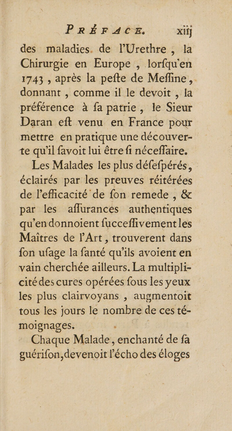 des maladies. de l’Urethre , la Chirurgie en Europe , lorfqu'en 1743 , après la pefte de Meffine,. donnant , comme il le devoit , la préférence à fa patrie, le Sieur Daran eft venu en France pour mettre en pratique une découver- te qu’il favoit lui être fi néceffaire. Les Malades les plus défefpérés, éclairés par les preuves réitérées de l'efficacité de fon remede , &amp; par les aflurances authentiques qu’en donnoient fucceflivement les Maîtres de l'Art, trouverent dans fon ufage la fanté qu'ils avoient en vain cherchée ailleurs. La multipli- cité des cures opérées fous les yeux les plus clairvoyans , augmentoit tous les jours le nombre de ces té- moignages, &amp; 4 Chaque Malade, enchanté de fa guérifon,devenoit l'écho des éloges