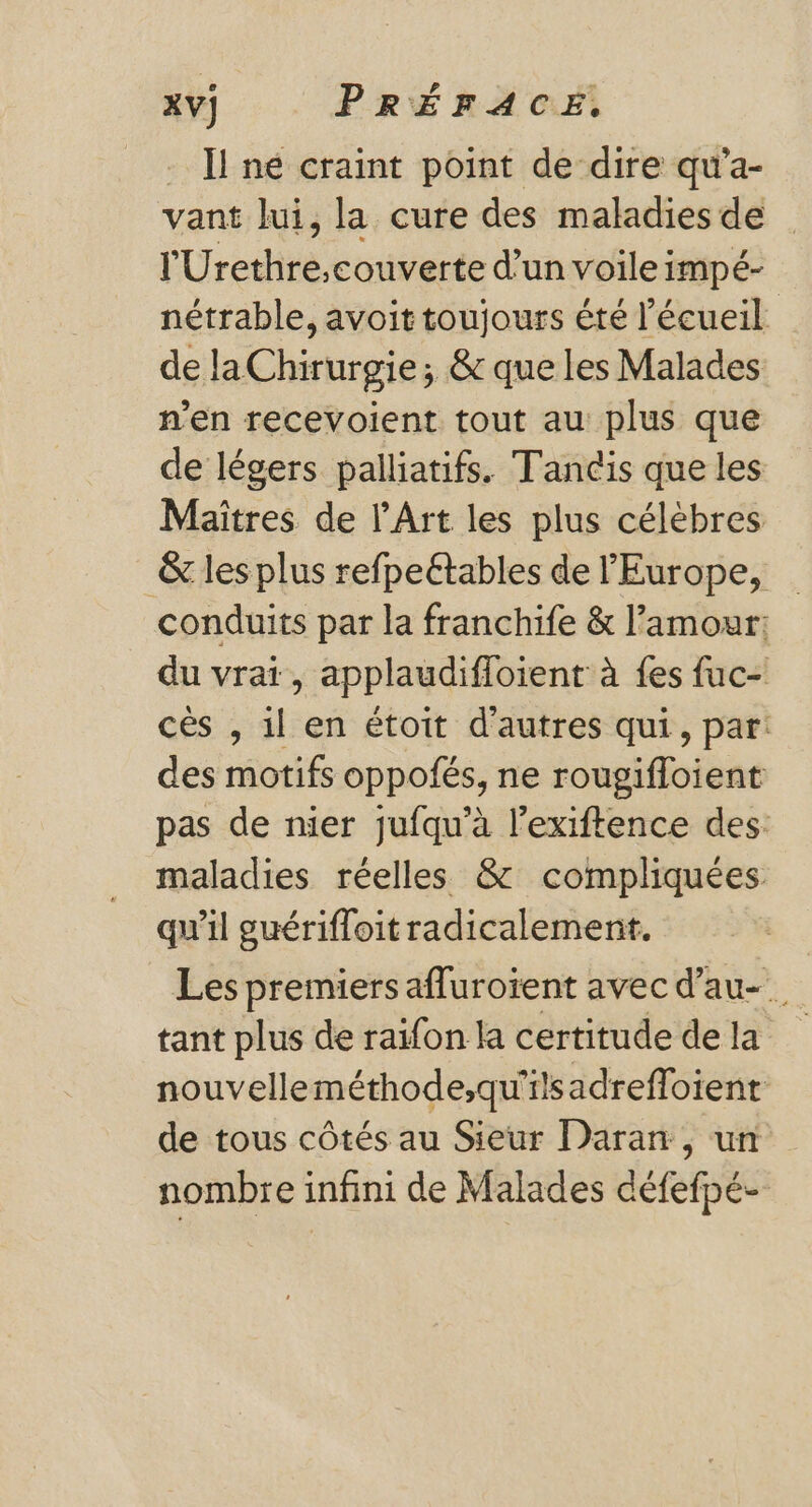 . Il né craint point de dire qu’a- vant lui, la cure des maladies de y Uribe orienté d’un voile impé- nétrable, avoit toujours été l’écueil de laChirurgie; &amp; que les Malades n’en recevoient tout au plus que de légers palliatifs. Tancis que les Maîtres de l'Art les plus célèbres &amp; les plus refpeétables de l'Europe, | conduits par la franchife &amp; l'amour: du vrat, applaudifioient à {es fuc- cès , il en étoit d'autres qui, par: des motifs oppofés, ne rougifloient pas de nier jufqu’à l’exiftence des: maladies réelles &amp; compliquées qu'il guérifloit radicalement. Les premiers afluroïent avec d’au-. tant plus de raifon la certitude de la nouvelleméthode;qu'ilsadrefloient de tous côtés au Sieur Daran, un nombre infini de Malades défefpé-