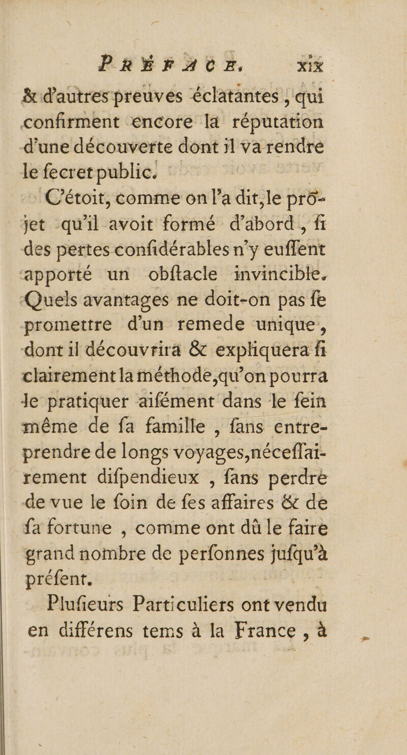 &amp; d'autres preuves éclatantes , qui confirment encore [4 réputation d’une découverte dont il va rendre le fecretpublic. C'étoit, comme on la dit,le prô- jet qu'il avoit formé d’abord, fi des pertes confidérables n'y euffent apporté un obftacle invincible. Quels avantages ne doit-on pas fe promettre d’un remede unique, dont il découvrira &amp; expliquera fi clairement la méthode,qu’on pourra Je pratiquer aïfément dans le fein même de fa famille , fans entre- prendre de longs voyages,néceffai- rement difpendieux , fans perdre de vue le foin de fes affaires &amp; de fa fortune , comme ont dû le faire grand nombre de A TH préfent. Plufeurs Particuliers ont vendu en différens tems à la France , à