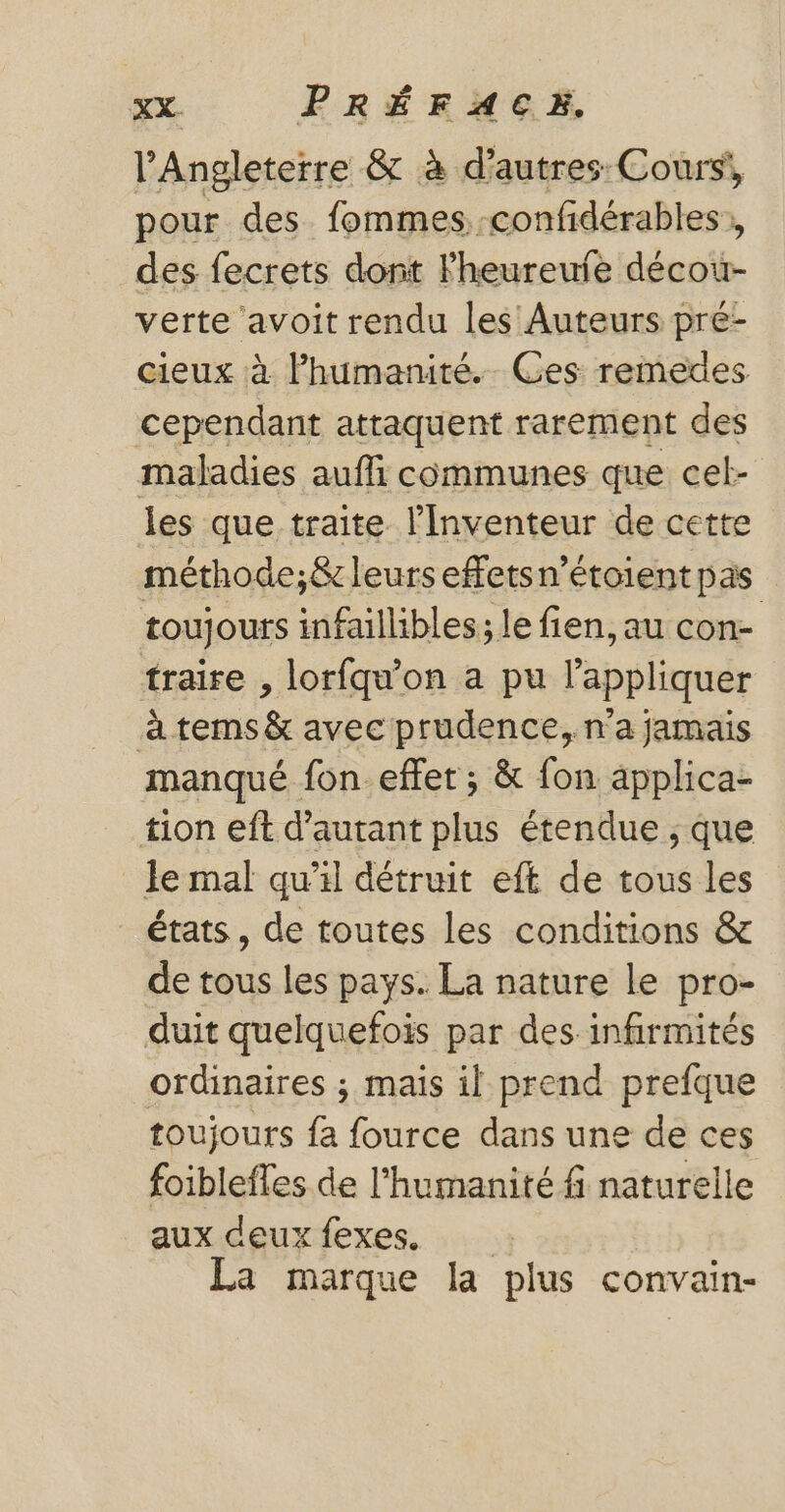 l'Angleterre &amp; à d’autres: Cours, pour des fommes,.. confidérables des fecrets dont Fheureule décour- verte avoit rendu les Auteurs pré- cieux à lhumanité. Ges remedes cependant attaquent rarement des maladies aufli communes que cel- les que traite l'Inventeur de cette méthode;&amp; leurs effetsn’étoient pas toujours infaillibles; le fien, au con- traire , lorfqu'on a pu lappliquer à tems &amp; avec prudence, n'a jamais manqué fon effet ; &amp; fon applica- tion eft d'autant plus étendue ; que le mal qu’il détruit eft de tous les états, de toutes les conditions &amp; de tous les pays. La nature le pro- duit quelquefois par des infirmités ordinaires ; mais il prend prefque toujours fa fource dans une de ces foiblefles de l'humanité f naturelle aux deuxfexes. La marque la plus convain-