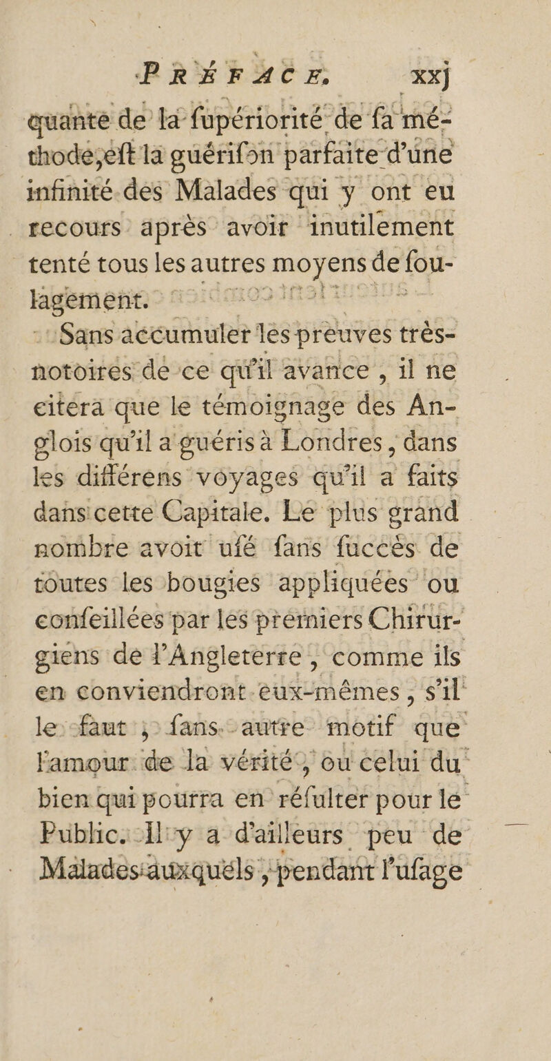 quante de ta fupériorité de {a mé- thode;eft la guérifsn parfaite: d'une infhités des Malades qui ÿ ont eu | recours après avoir inutilement tenté tous les autres dre Las de fou- rpsene dan Sans accumuler les preuves très- notoires de ce qi il avance , 1l ne citera que le témoignage des An- olois qu'il a guéris à Londres, , dans les différens voyages qu'il a faits dansicette Capitale, Le plus grand nombre avoit ufé fans RS de toutes les bougies appliquées ‘ou confeillées par les prérniers Chirur- giens de l'Angleterre , comme ils en conviendront-eux-mêmes, s’il le: -faut ; fans.-autre motif os amour de la vérité”, ou celui du bien qui pourra en rares pour le Public. Iiy a d'ailleurs peu de Maladesiawiquéls pendant l’ufage