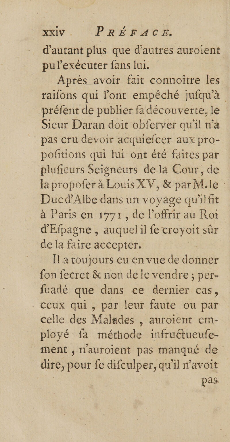 KEY. PRÉFATE d'autant plus que d’autres auroient pulexécuter fans lui. Après avoir fait connoître les raifons qui l'ont empêché jufqu'à préfent de publier fa découverte, lé Sieur Daran doit obferver qu'il n’a pas cru devoir acquiefcer aux pro- pofitions qui lui ont été faites par _plufieurs Seigneurs de la Cour, de la propofer à Louis XV, &amp; par M.le Duc d'Aibe dans un voyage qu'ilfit à Paris en 1771, de l’offrir au Roi d'Efpagne , auquel il fe croyoit sûr de la faire accepter. ke Ïl a toujours eu en vue de donner fon fecret &amp; non de le vendre ; per- fuadé que dans ce dernier cas, ceux qui, par leur faute ou par celle des Malades , auroient em- ployé fa méthode infruétueufe- nent , n'auroient pas manqué de dire, pour fe difculper, qu'il wavoit | pas