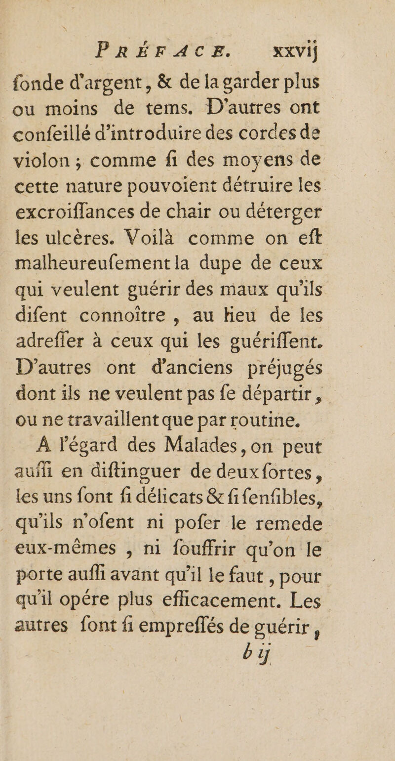 POREFAC A. VH fonde d'argent, &amp; de la garder plus ou moins de tems. D'autres ont confeillé d'introduire des cordes de violon ; comme f1 des moyens de cette nature pouvoient détruire les excroiffances de chair ou déterger les ulcères. Voilà comme on eft malheureufementla dupe de ceux qui veulent guérir des maux qu'ils difent connoître , au heu de les adrefler à ceux qui les guériffent. D’autres ont d'anciens préjugés dont ils ne veulent pas fe départir, ou ne travaillent que par routine. À l'égard des Malades, on peut auf en diftinguer de deuxfortes, les uns font fi délicats &amp; fifenfbles, _ qu’ils n'ofent ni pofer le remede eux-mêmes , ni fouffrir qu’on le porte aufli avant qu’il le faut , pour qu'il opêre plus efficacement. Les autres font fi empreflés de guérir, bij