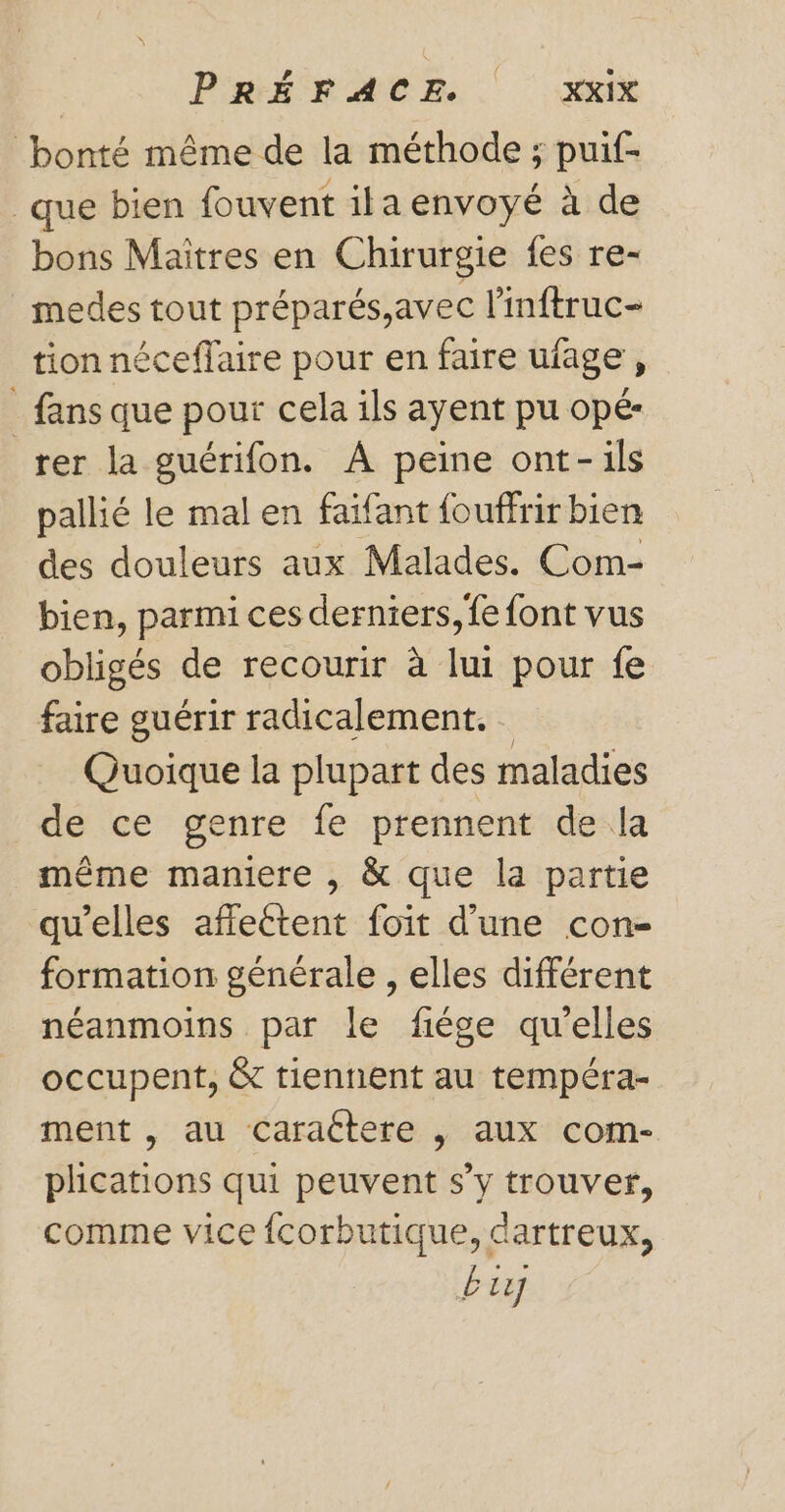 bonté même de la méthode ; puif- que bien fouvent ila envoyé à de bons Maîtres en Chirurgie fes re- medes tout préparés,avec l’inftruc- tion néceflaire pour en faire uiage j _ fans que pour cela ils ayent pu opé- rer la guérifon. À peine ont-ils pallié le mal en faifant {ouffrir bien des douleurs aux Malades. Com- bien, parmi ces derniers, fe font vus obligés de recourir à lui pour fe faire guérir radicalement. Quoique la plupart des maladies de ce genre fe prennent de la même maniere , &amp; que la partie qu'elles afflettent foit d’une con- formation générale , elles différent néanmoins par le fiége qu'elles occupent, &amp; tiennent au tempéra- ment , au Caractere , aux com- plications qui peuvent s’y trouver, comme vice {corbutique, dartreux, 127]