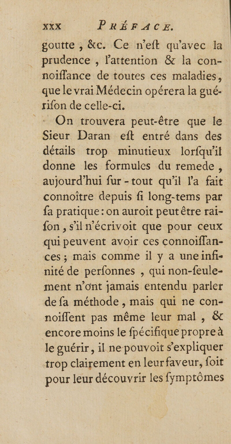 goutte , &amp;c. Ce n’eft qu'avec la prudence , l'attention &amp; la con- noiïflance de toutes ces maladies, que le vrai Médecin opérera la gué.- rifon de celle-ci. + On trouvera peut-être que le Sieur Daran eft entré dans des détails trop minutieux lorfqu'il donne les formules du remede, aujourd’hui fur -tout qu'il l'a fait connoître depuis fi long-tems par fa pratique : on auroit peut être rai- fon , s'il n’écrivoit que pour ceux qui peuvent avoir ces connoiffan- ces; mais comme il y a une infi- nité de perfonnes , qui non-feule- ment n’ont jamais entendu parler de fa méthode , mais qui ne con- noiflent pas même leur mal, &amp; encore moins le fpécifique propreà le guérir, il ne pouvoit sexpliquer trop clairement en leur faveur, foit pour leur découvrir les fymptômes