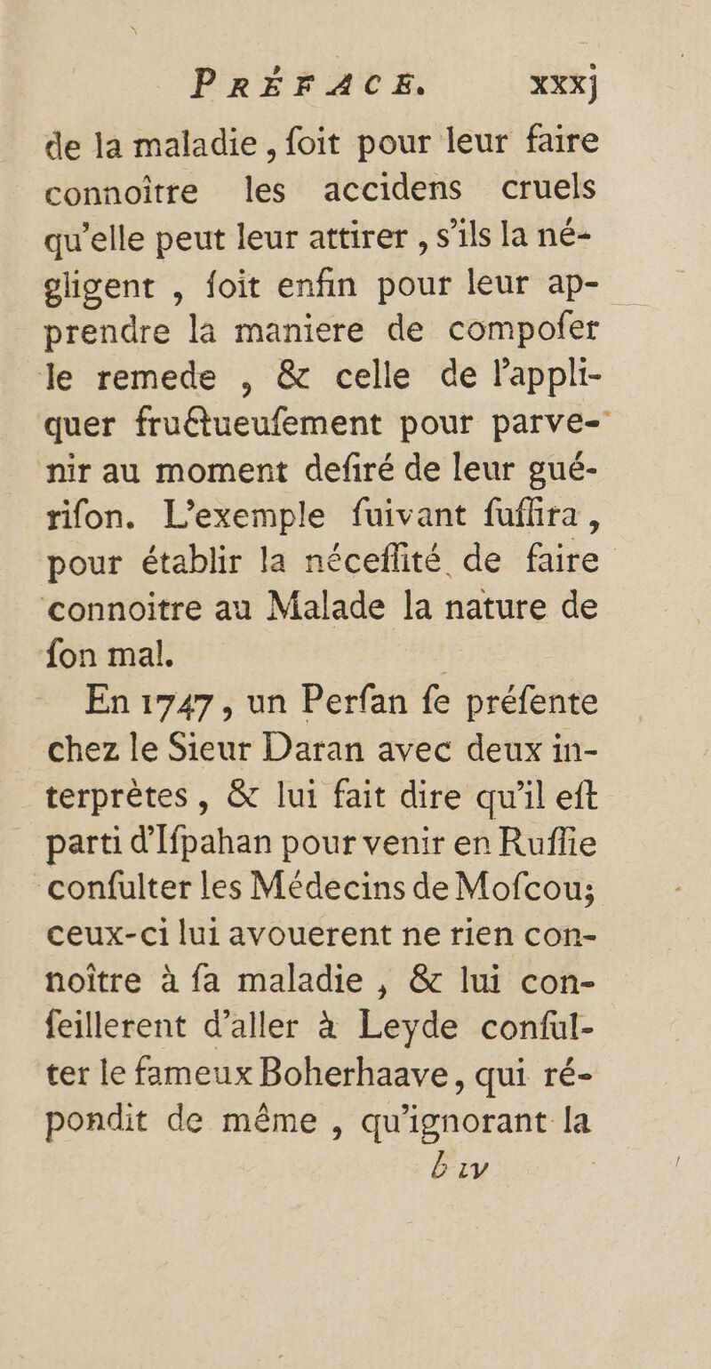 de la maladie, foit pour leur faire connoître les accidens cruels qu’elle peut leur attirer , s’ils la né- gligent , foit enfin pour leur ap- prendre la maniere de compofer le remede , &amp; celle de Fappli- quer fruétueufement pour parve- nir au moment defiré de leur gué- rifon. L'exemple fuivant fuflra, pour établir la néceflité de faire connoitre au Malade la nature de fon mal. En 1747, un Perfan fe préfente chez le Sieur Daran avec deux in- terprètes, &amp; lui fait dire qu'il eft parti d'Ifpahan pour venir en Ruffie confulter les Médecins de Mofcou; ceux-ci lui avouerent ne rien con- noître à fa maladie , &amp; lui con- feillerent d'aller à Leyde conful- ter le fameux Boherhaave, qui ré- pondit de même , qu'ignorant la Biv