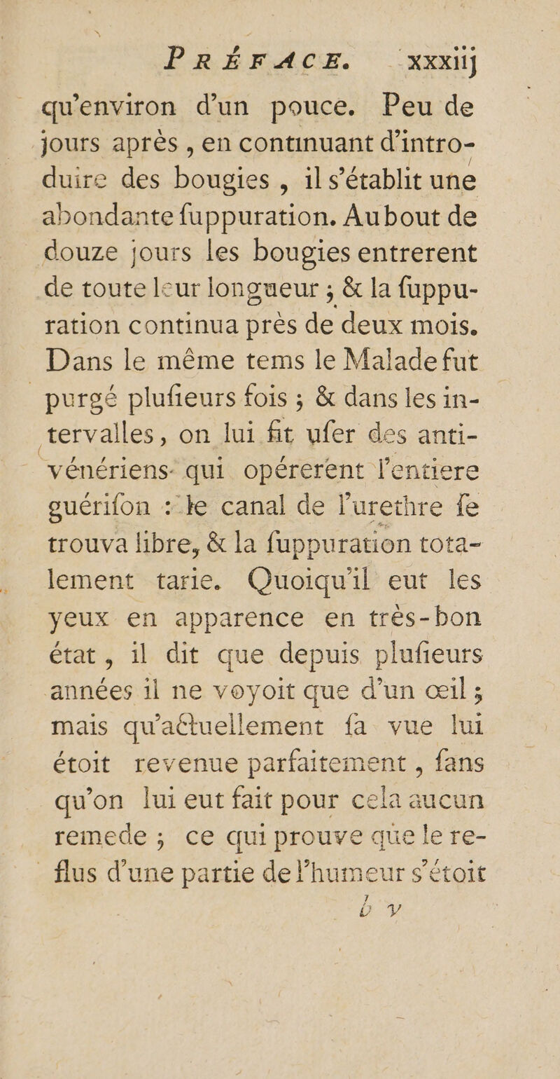 qu'environ d’un pouce. Peu de jours après , en continuant d'intro- duire des bougies , il s'établit une abondante fuppuration. Au bout de douze jours les bougies entrerent de toute leur longueur ; &amp; la fuppu- ration continua près de deux mois. Dans le même tems le Malade fut _purgé plufieurs fois ; &amp; dans les in- tervalles, on lui fit ufer des anti- vénériens: qui opérerent l'entiere guérifon : ke canal de l’urethre fe trouva libre, &amp; la fuppuration tota- lement tarie. Quoiqu'il eut les yeux en apparence en très-bon état, il dit que depuis plufeurs années il ne voyoit que d’un œil; mais qu'attuellement fa vue lui étoit revenue parfaitement , fans qu'on lui eut fait pour cela aucun remede ; ce quiprouve que le re- _flus d’une partie de l’humeur s’étoit by