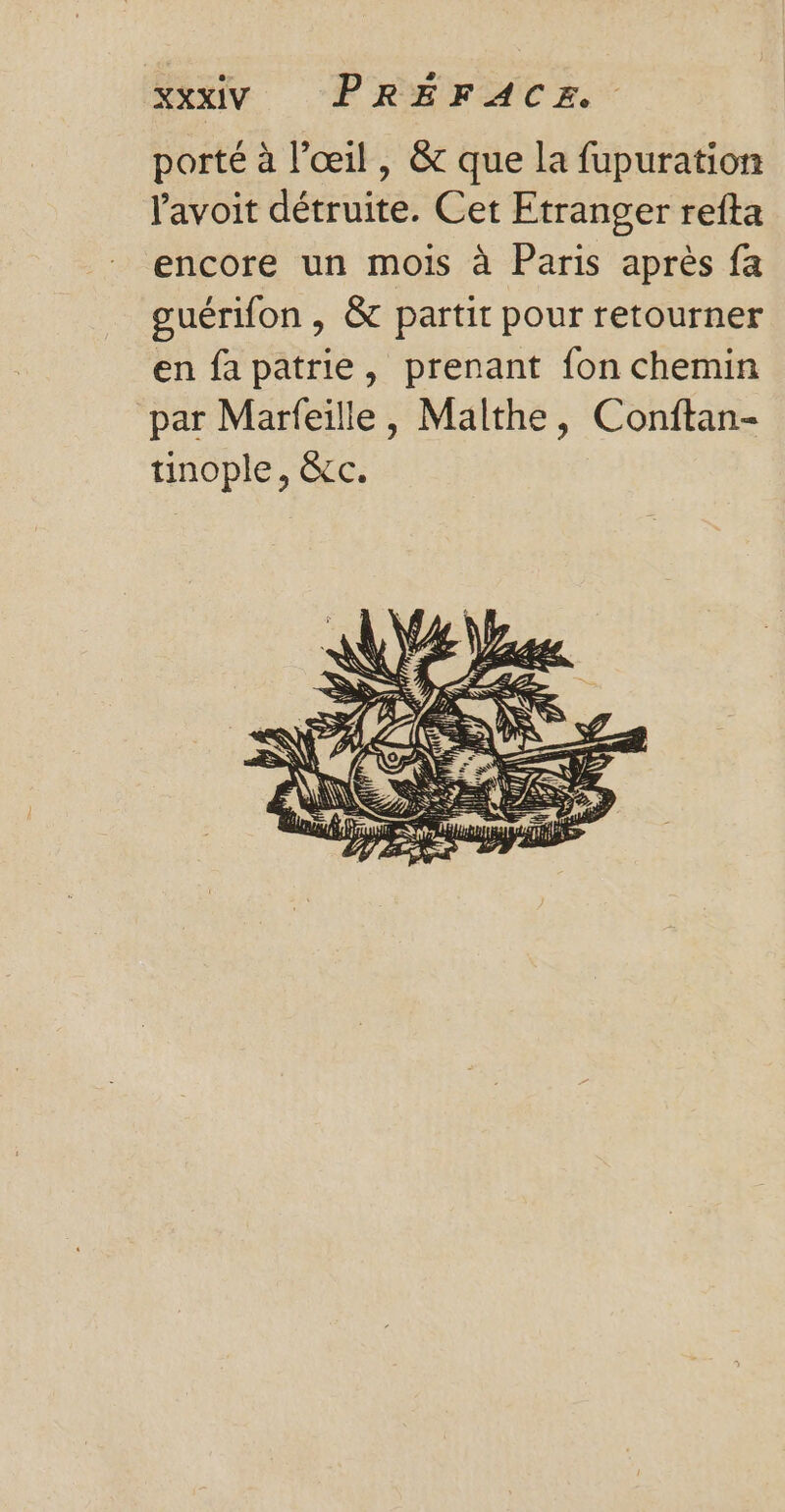 porté à l'œil, &amp; que la fupuration lavoit détruite. Cet Etranger refta encore un mois à Paris après fa guérifon , &amp; partir pour retourner en fapatrie, prenant fon chemin par Marfeille, Malthe, Conftan- tinople, êcc.