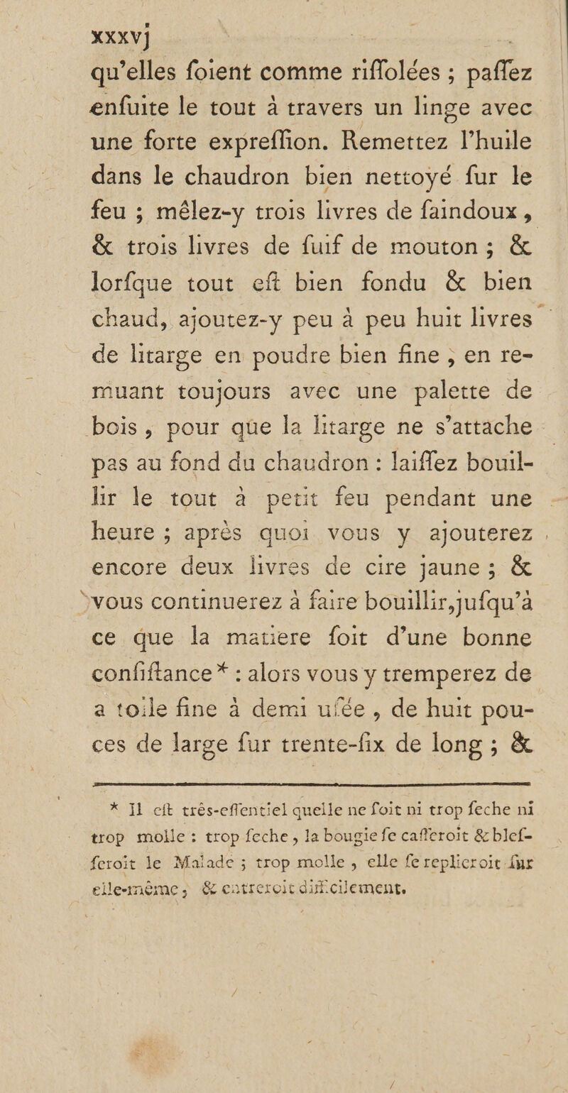 XXXV] qu’elles foient comme riflolées ; Sr enfuite le tout à travers un linge avec une forte expreflion. Remettez l’huile dans le chaudron bien nettoyé fur le feu ; mêlez-y trois livres de faindoux, &amp; trois livres de fuif de mouton; &amp; lorfque tout eft bien fondu &amp; bien chaud, ajoutez-y peu à peu huit livres de litarge en poudre bien fine ; en re- muant toujours avec une palette de bois, pour que la litarge ne s’attache pas au fond du chaudron : Jaiflez bouil- hr le tout à petit feu pendant une heure ; après quoi vous y ajouterez . encore deux livres de cire jaune ; &amp; jvous continuerez à faire bouillir, jufqu’a ce que la matiere foit d’une bonne confiftance * : alors vous y tremperez de a toile fine à demi ufée , de huit pou- ces de large fur trente-fix de long ; &amp; *X Il eft trés-effentiel quelle ne foit ni trop feche ni trop molle : trop feche, la bougie fe cafcroit &amp; blef- feroit le Maïade ; trop molle, elle fe replicroit fur elle-même, &amp; eutreroit dificilement,