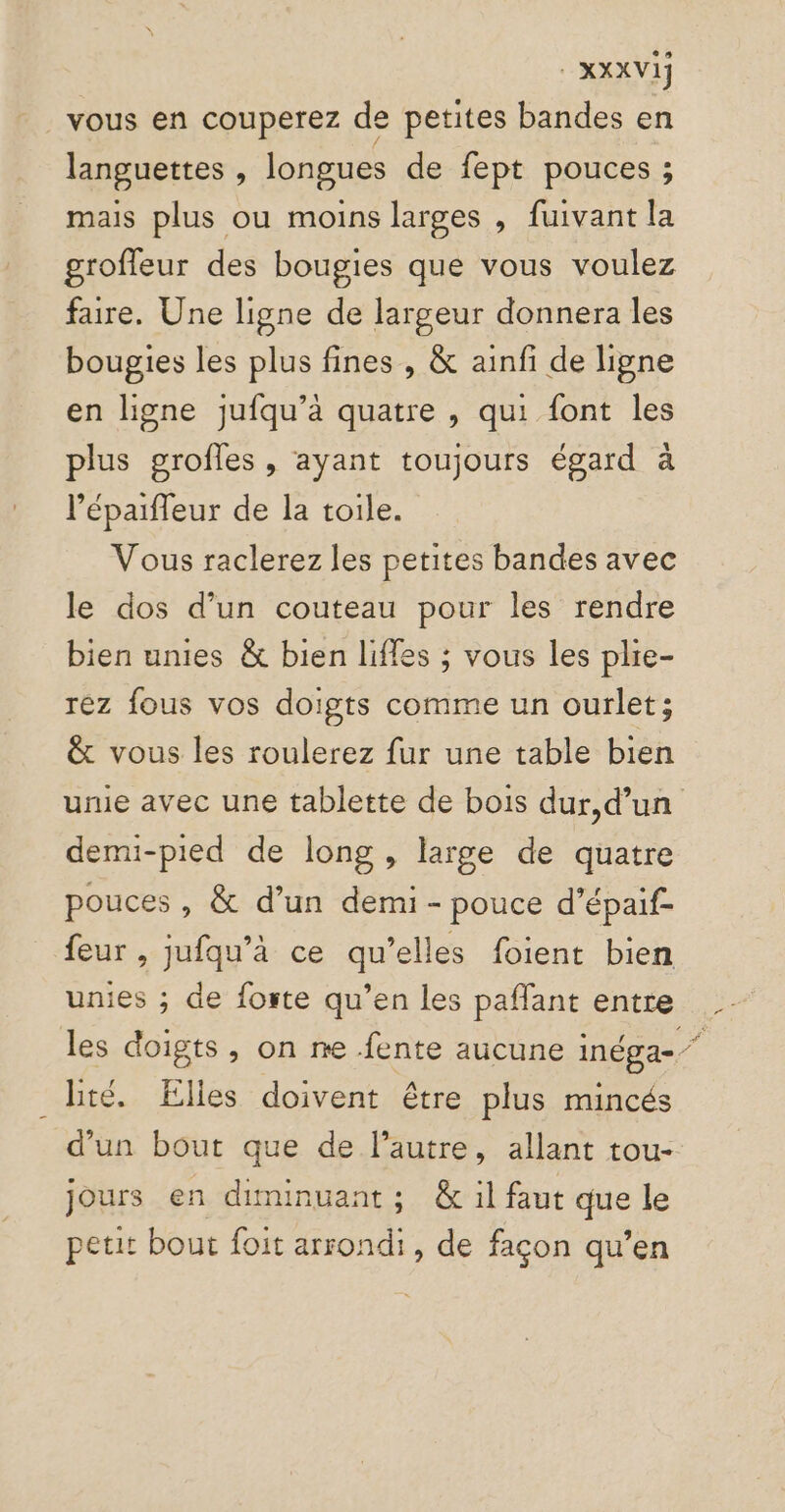 vous en couperez de petites bandes en languettes , longues de fept pouces ; mais plus ou moins larges , fuivant la grofleur des bougies que vous voulez faire. Une ligne de largeur donnera les bougies les plus fines , &amp; ainfi de ligne en ligne jufqu’à quatre , qui font les plus grofles , ayant toujours égard à l’épaiffeur de la toile. Vous raclerez les petites bandes avec le dos d’un couteau pour les rendre bien unies &amp; bien liffes ; vous les plie- rez fous vos doigts comme un ourlet; &amp; vous les roulerez fur une table bien unie avec une tablette de bois dur,d’un demi-pied de long , large de quatre pouces , &amp; d’un demi - pouce d’épaif- feur , jufqu’à ce qu’elles foient bien unies ; de foste qu’en les paflant entre les doigts, on ne fente aucune inéga- té. Elles doivent être plus mincés d’un bout que de l’autre, allant tou- jours en diminuant; &amp; il faut que le petit bout foit arrondi, de façon qu’en