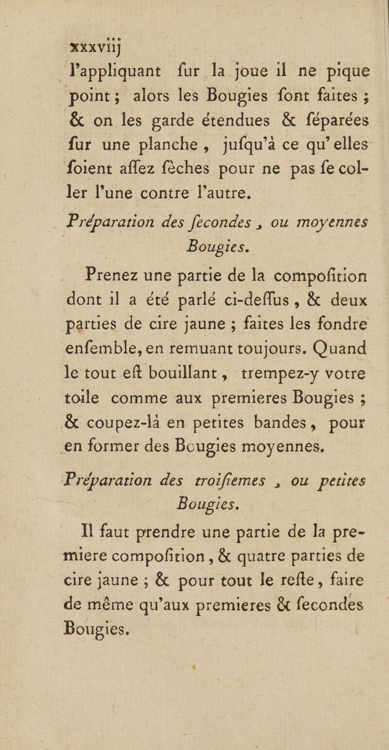 XXX VII] _Pappliquant fur la joue il ne pique point; alors les Bougies font faites ; &amp; on les garde étendues &amp; féparées fur une planche, jufqu’à ce qu’elles foient aflez fèches pour ne pas fe col- ler l’une contre l’autre. Préparation des fecondes , ou moyennes | ; Bougies. Prenez une partie de la compoñition dont 1l a été parlé ci-deflus, &amp; deux païties de cire jaune ; faites les fondre enfemble, en remuant toujours. Quand le tout eft bouillant, trempez-y votre toile comme aux premieres Bougies ; &amp; coupez-là en petites bandes, pour en former des Bougies moyennes, Préparation des troifiemes , ou perires Bougies. Il faut prendre une partie de la pre- miere compofirion , &amp; quatre parties de cire jaune ; &amp; pour tout le refte, faire de même qu'aux premieres à fecondes Bougies.