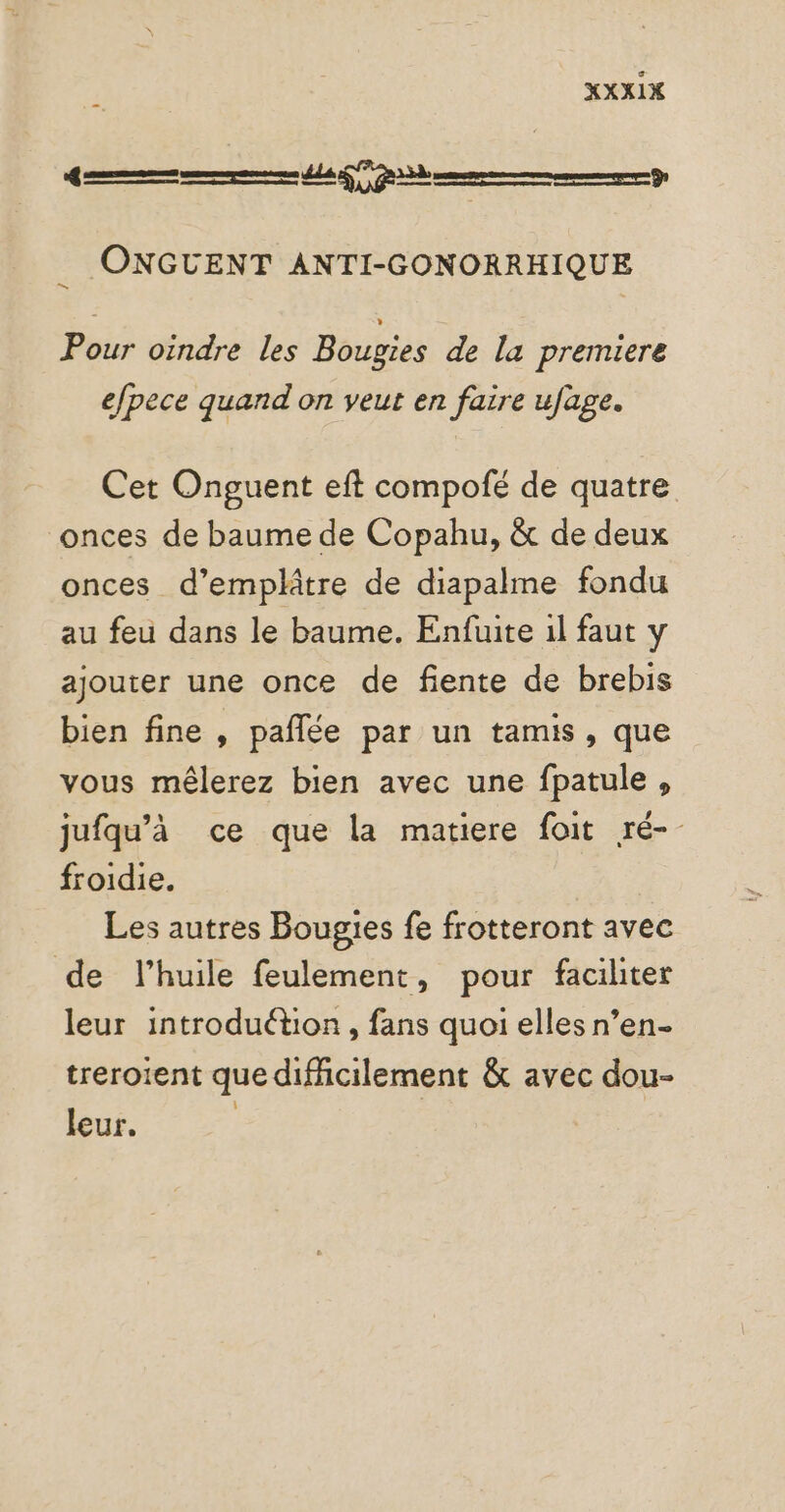 se fee pme De ; ONGCUENT ANTI-GONORRHIQUE Pour oindre les Bougies de la premiere efpece quand on veut en faire ufage. Cet Onguent eft compofé de quatre onces de baume de Copahu, &amp; de deux onces d’emplâtre de diapalme fondu au feu dans le baume. Enfuite 1l faut y ajouter une once de fiente de brebis bien fine , pañlée par un tamis, que vous mêlerez bien avec une fpatule , jufqu’à ce que la matiere foit ré- froidie. Les autres Bougies fe frotteront avec de l'huile feulement, pour faciliter leur introduétion, fans quoi elles n’en treroient que difficilement &amp; avec dou- leur. |