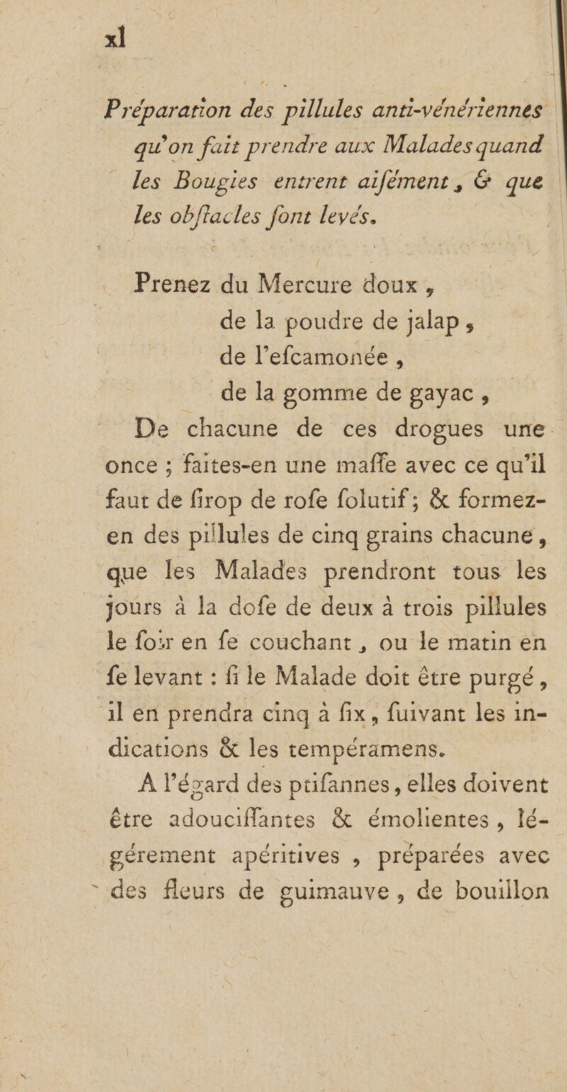 x] Préparation des pillules anti-vénériennes qu’on fait prendre aux Malades quand Les Bougies entrent aifément, 6 que les obffacles font levés. Prenez du Mercure doux, de la poudre de jalap, de l’efcamonée , de la gomme de gayac, De chacune de ces drogues une. once ; faites-en une maffe avec ce qu’il faut de firop de rofe folutif; &amp; formez- en des pilules de cinq grains chacune, que les Malades prendront tous les jours à la dofe de deux à trois pillules le fo:r en fe couchant , ou le matin en fe levant : fi le Malade doit être purgé, il en prendra cinq à fix, fuivant les in- dications &amp; les tempéramens. À l'égard des püfannes, elles doivent Être adouciflantes &amp; émolientes , lé- gérement apéritives , préparées avec * des fleurs de guimauve , de bouillon