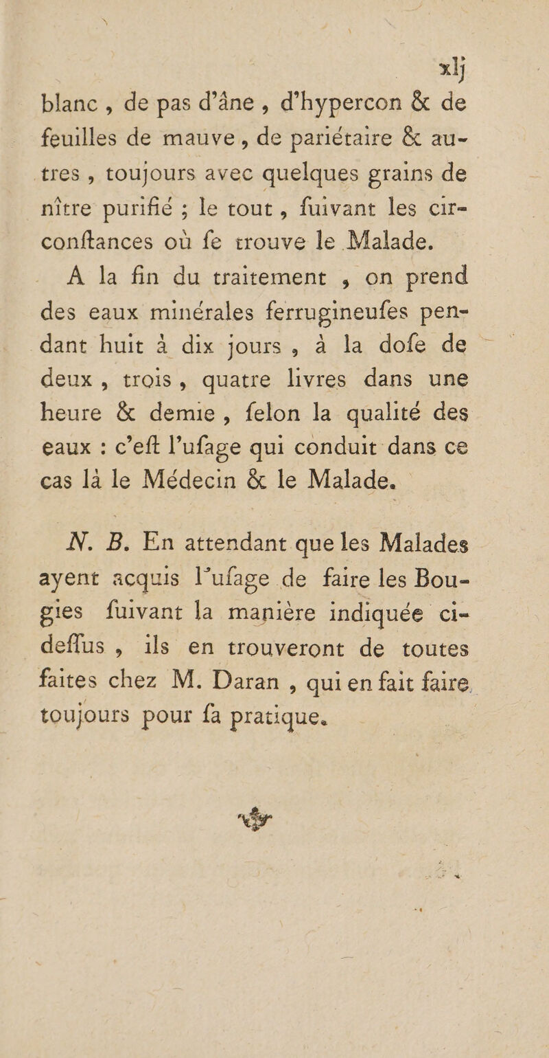 nn blanc , de pas d’âne , d’hypercon &amp; de feuilles de mauve, de pariétaire &amp; au- tres , toujours avec quelques grains de nître purifié ; le tout, fuivant les cir- conftances où fe trouve le Malade. À la fin du traitement , on prend des eaux minérales ferrugineufes pen- dant huit à dix jours, à la dofe de deux , trois, quatre livres dans une heure &amp; demie, felon la qualité des eaux : c’eft l’ufage qui conduit dans ce cas là le Médecin &amp; le Malade. N. B. En attendant que les Malades ayent acquis l’ufage de faire les Bou- gies fuivant la manière indiquée ci- deflus , ils en trouveront de toutes faites chez M. Daran , quien fait faire toujours pour fa pratique. “êr