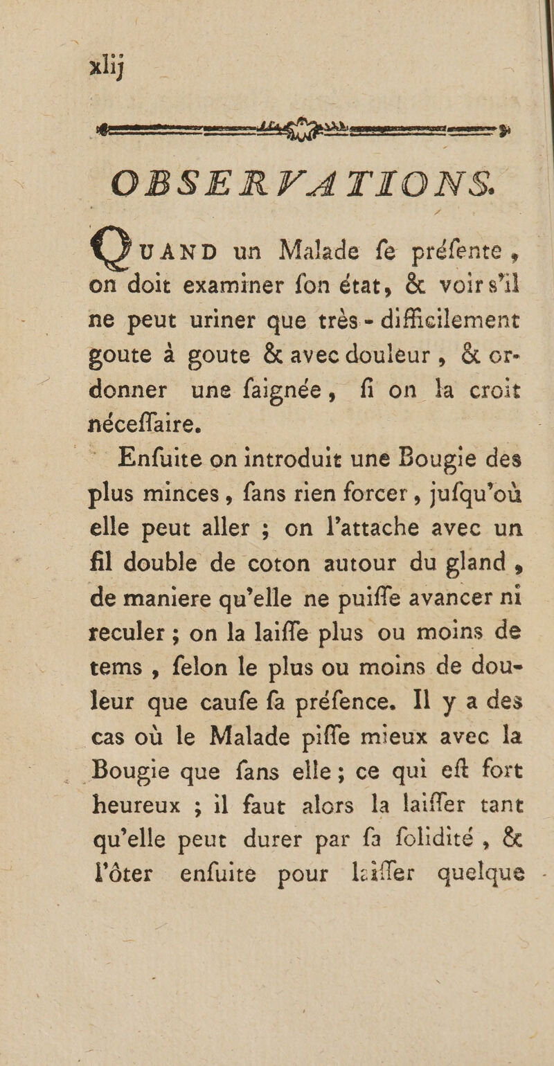 | xl OBSERVATIONS. Guax un Malade fe préfente, on doit examiner fon état, &amp; voirsil ne peut uriner que très - difficilement goute à goute &amp; avec douleur, &amp; or- donner une faignée, fi on la croit néceffaire. _ Enfuite on introduit une Bougie des plus minces, fans rien forcer , jufqu’où elle peut aller ; on l’attache avec un fil double de coton autour du gland, de maniere qu’elle ne puifle avancer ni reculer ; on la laifle plus ou moins de tems , felon le plus ou moins de dou- leur que caufe fa préfence. Il y a des cas où le Malade pifle mieux avec la . Bougie que fans elle; ce qui eft fort heureux ; il faut alors la laiffer tant qu’elle peut durer par fa folidité , &amp; l’ôter enfuite pour lier quelque