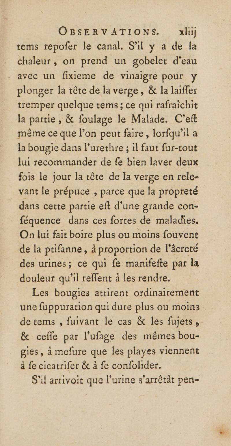 tems repofer le canal. S'il y a de la chaleur , on prend un gobelet d’eau avec un fixieme de vinaigre pour y plonger la tête de la verge, &amp; la laiffer tremper quelque tems ; ce qui rafraichit la partie , &amp; foulage le Malade. C'eft même ce que l’on peut faire, lorfqu'il a la bougie dans l’urethre ; il faut fur-tout Jui recommander de fe bien laver deux fois le jour la tête de la verge en rele- vant le prépuce , parce que la propreté dans cette partie eft d’une grande con- féquence dans ces fortes de maladies, On lui fait boire plus ou moins fouvent de la ptifanne, à proportion de l’âcreté des urines; ce qui fe manifefte par la douleur qu'il reffent à les rendre. Les bougies attirent ordinairement une fuppuration qui dure plus ou moins de tems , fuivant le cas &amp; les fujets, &amp; cefle par l’ufage des mêmes bou- gies , à mefure que les playes viennent à fe cicatrifer &amp; à fe confolider. S'il arrivoit que l’urine s’arrêtät pen-