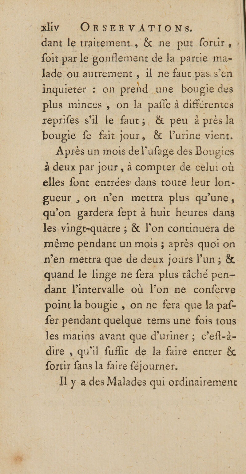 dant le traitement, &amp; ne put fortir, ; foit par le gonflement de la partie ma- lade ou autrement , il ne faut pas s’en inquieter : on prend une bougie des plus minces , on la pañle à différentes reprifes s’il le faut; &amp; peu à près la bougie fe fait jour, &amp; l'urine vient. Après un mois de l’ufage des Bougies à deux par jour , à compter de celui où elles font entrées dans toute leur lon- gueur ,on n’en mettra plus qu’une, qu'on gardera fept à huit heures dans les vingt-quatre ; &amp; l’on continuera de même pendant un mois ; après quoi on n’en mettra que de deux jours l’un ; &amp;. quand le linge ne fera plus tâché pen- dant l'intervalle où l’on ne conferve point la bougie , on ne fera que la paf- fer pendant quelque tems une fois tous les matins avant que d’uriner ; c’eft-à- dire , qu'il fufit de la faire entrer &amp; fortir fans la faire féjourner. Ïl y a des Malades qui ordinairement