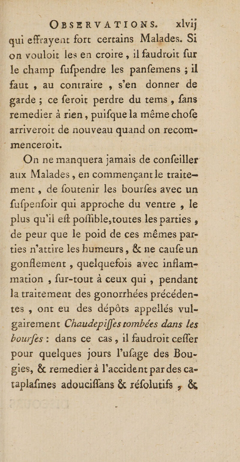 | OBSERVATIONS. xlvi qui effrayent fort certains Malades. Si on vouloit les en croire, il faudrait fur le champ fufpendre les panfemens ; 1l faut , au contraire , s’en donner de garde ; ce feroit perdre du tems , fans remedier à rien, puifque la même chofe arriveroit de nouveau quand on recom- menceroit. On ne manquera jamais de confeiller aux Malades , en commençant le traite ment , de foutenir les bourfes avec un fufpenfoir qui approche du ventre , le plus qu'il eft poffible,toutes les parties , de peur que le poid de ces mêmes par- ties n’attire les humeurs, &amp; ne caufeun gonflement , quelquefois avec inflam- mation , fur-tout à ceux qui, pendant Ja traitement des gonorrhées précéden- tes , ont eu des dépôts appellés vul- gairement Chaudepifles tombées dans les bourfes : dans ce cas, 1l faudroit cefler pour quelques jours l’ufage des Bou- gies, &amp; remedier à l’accident par des ca- taplafmes adouciffans &amp; réfolutifs | &amp; “