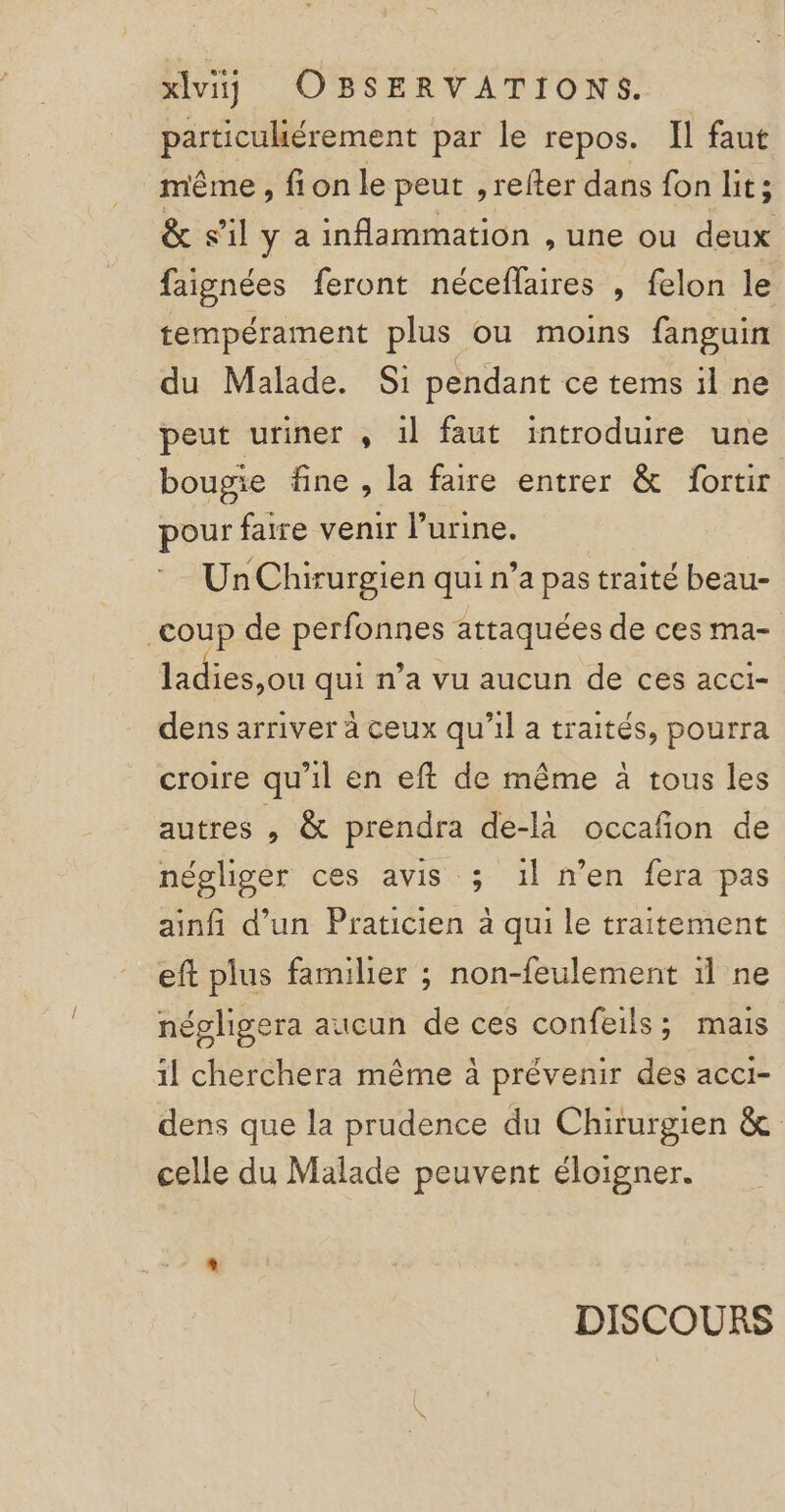 particuliérement par le repos. Il faut même , fi on le peut ,refter dans fon lit; &amp; s’il y a inflammation , une ou deux faignées feront néceflaires , felon le tempérament plus ou moins fanguin du Malade. Si pendant ce tems il ne peut uriner , il faut introduire une bougie fine , la faire entrer &amp; fortir pour faire venir l'urine. Un Chirurgien qui n’a pas traité beau- coup de perfonnes attaquées de ces ma- ladies,ou qui n’a vu aucun de ces acci- dens arriver à ceux qu'il a traités, pourra croire qu'il en eft de même à tous les autres , &amp; prendra de-là occafñon de négliger ces avis ; 1l n’en fera pas ainfi d’un Praticien à qui le traitement eft plus familier ; non-feulement 1l ne népligera aucun de ces confeils ; mais il cherchera même à prévenir des acci- dens que la prudence du Chirurgien &amp; celle du Malade peuvent éloigner. DISCOURS