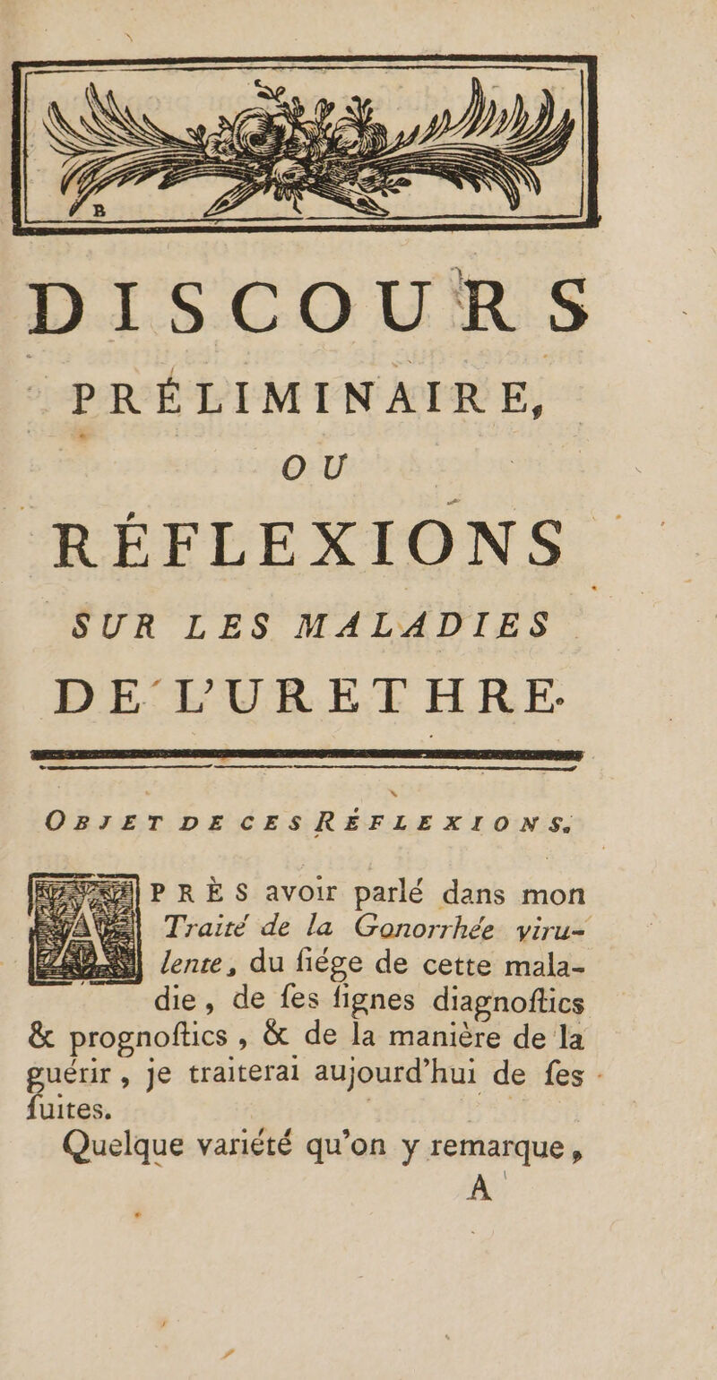 © ne | OBJET DECESREFLEXIONS. PS] P RE S avoir parlé dans mon el Traité de la Gonorrhée viru- T die, de fes fignes diagnoftics &amp; prognofics , &amp; de la manière de la sn , je traiterai aujourd’ hui de fes : uites Quelque variété qu’on y remarque,