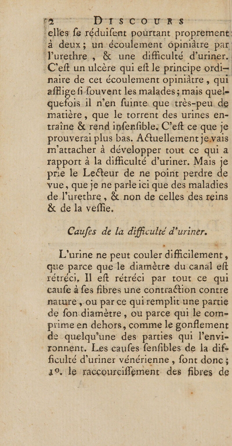 elles fe réduifent pourtant proprement, ‘à deux; un écoulement ôpiniâtre par, J'urethre , &amp; une difficulté d’uriner. -C’eft un ulcère qui eft le principe ordi naire de cet écoulement opiniâtre, qui affige fi fouvent les malades ; mais quel= quefois il n’en fuinte que très-peu. de matière, que le torrent des urines en- traîne &amp; rend inferfible. C’eft ce que je prouverai plus bas. Aétuellement je.vais m'attacher à développer tout ce qui a rapport à la difficulté d’uriner. Mais je pre le Leéteur de ne point perdre de _ vue, que je ne parle ici que des maladies de l’urethre , &amp; non de celles des reins &amp; de la veffie, | Caufes de la difficulté d'uriner. L'urine ne peut couler difficilement, que parce que le diamètre du canal eft rétréci. Il eft rétréci par tout ce qui caufe à fes fibres une contraction contre nature, ou par ce quiremplit une partie de fon diamètre, ou parce qui le com- prime en dehors, comme le gonflement de quelqu'une des parties qui l’envi- ronnent. Les caufes fenfibles de la dif- ficulté d’uriner vénérienne , font donc; ao. le raccourciflement dei fibres de