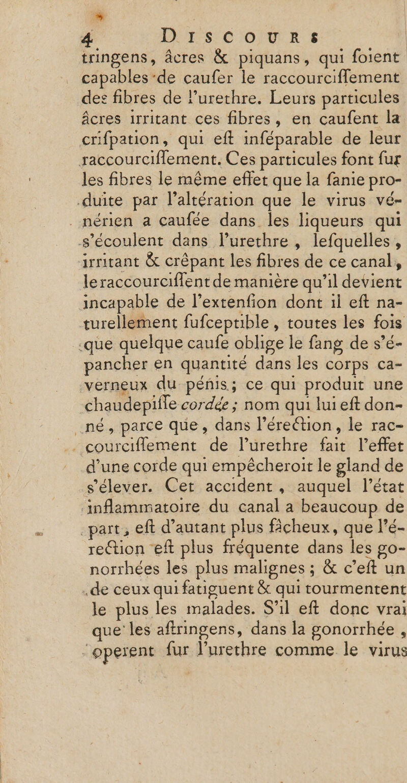 L 4 ILES CoTRs tringens, âcres &amp; piquans, qui foient capables -de caufer le raccourciffement des fibres de lurethre. Leurs particules âcres irritant ces fibres, en caufent la crifpation, qui eft inféparable de leur raccourciflement. Ces particules font fur les fibres le même effet que la fanie pro- duite par l’altération que le virus vé- _nérien a caufée dans les liqueurs qui s’écoulent dans l’urethre , lefquelles , irritant &amp; crépant les fibres de ce canal, leraccourciffent de manière qu’il devient incapable de l’extenfion dont il eft na- turellement fufceptible , toutes les fois -que quelque caufe oblige le fang de s’é- pancher en quantité dans les corps ca- verneux du pénis; ce qui produit une chaudepifle cordée ; nom qui lui eft don- _né, parce que, dans l'érection, le rac- courciflement de l’urethre fait l’effet d’une corde qui empêcheroit le gland de s'élever. Cet accident, auquel l’état ‘inflammatoire du canal a beaucoup de _part, eft d’autant plus fâcheux, que l’é- rettion eft plus fréquente dans les go- norrhées les plus malignes ; &amp; c’eft un .de ceux qui fatiguent &amp; qui tourmentent le plus les malades. S'il eft donc vrai que les affringens, dans la gonorrhée , “operent fur l'urethre comme le virus