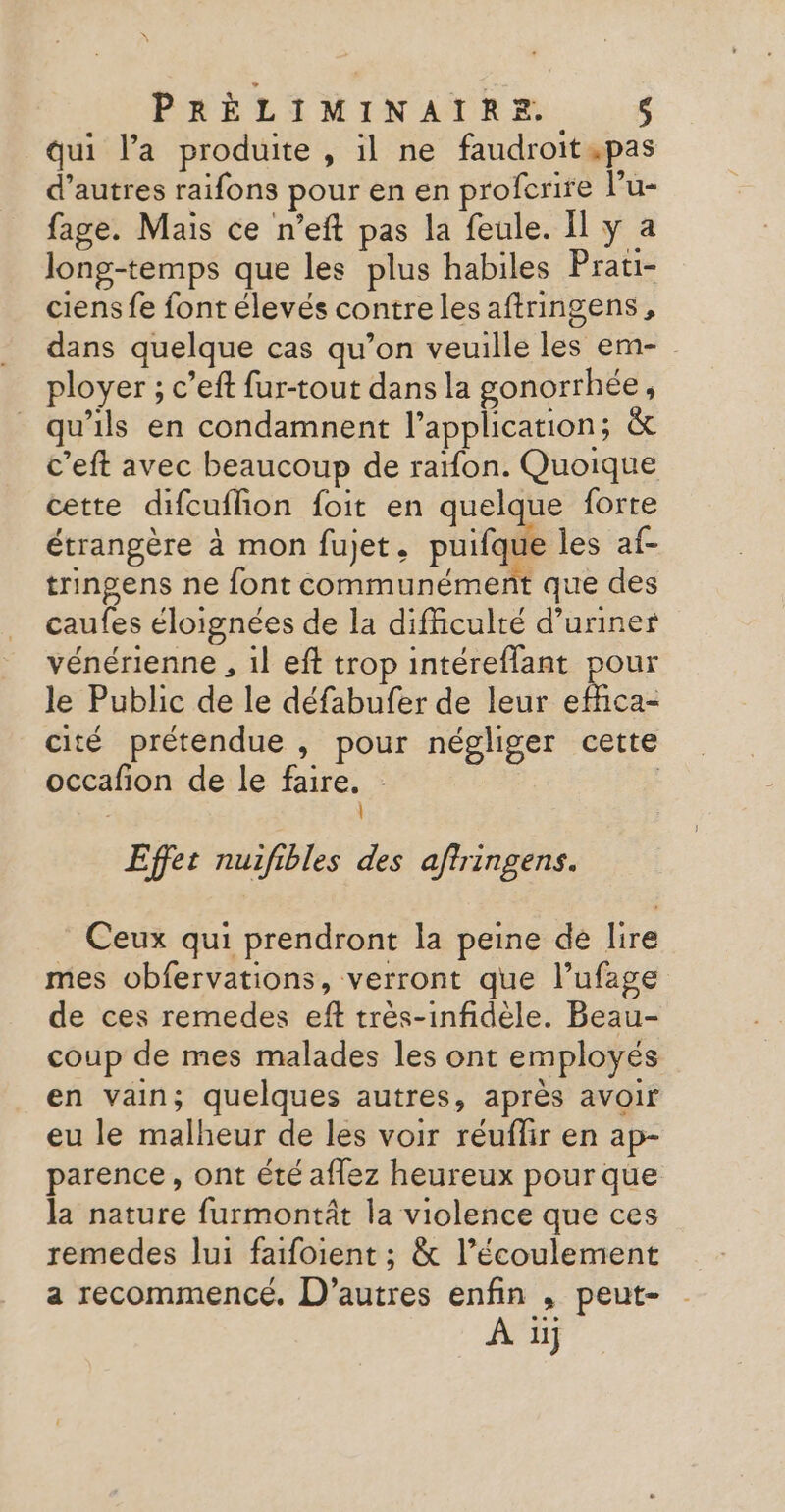qui l’a produite , il ne faudroit .pas d’autres raifons pour en en profcrire l’u- fage. Mais ce n’eft pas la feule. Il y a long-temps que les plus habiles Prati- ciens fe font élevés contre les aftringens, dans quelque cas qu’on veuille les em- ployer ; c’eft fur-tout dans la gonorrhée, qu'ils en condamnent l'application; &amp; c’eft avec beaucoup de rafon. Quoique cette difcuflion foit en quelque forte étrangère à mon fujet. puifque les af- tringens ne font communément que des caufes éloignées de la difficulté d’uriner vénérienne , 1l eft trop intéreflant pour le Public de le défabufer de leur Een cité prétendue , pour négliger cette occafion de le faire. | À Effet nuifibles des aftringens. Ceux qui prendront la peine de lire mes obfervations, verront que l’ufage de ces remedes eft très-infidèle. Beau- coup de mes malades les ont employés en vain; quelques autres, après avoir eu le malheur de les voir réuflir en ap- parence, ont été aflez heureux pour que la nature furmontât la violence que ces remedes lui faifoient ; &amp; l’écoulement a recommence, D’autres enfin , peut- À 1j