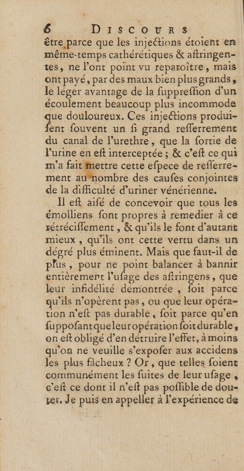 être parce que les injeétions étoient en même-temps cathérétiques &amp; aftringen- tes, ne l’ont point vu reparoitre, mais ontpayé, par des maux bien plus grands à le léger avantage de la fuppreffion d’un écoulement beaucoup plus incommode que douloureux. Ces injeétions produi- fent fouvent un fi usa reflerrement du canal de l’urethre, que la fortie de Vurine en eft interceptée ; &amp; c’eft ce qui m'a fait. | ouh cette efpece de reflerre- ment aunombre des caufes conjointes de la difficulté d’uriner vénérienne. Il eft aifé de concevoir que tous les émoiliens font propres à remedier à cé sétréciflement , &amp; qu'ils le font d’autant mieux , qu'ils ont cette vertu dans un dégré plus éminent. Mais que faut-il de plus » pour ne point balancer à bannir entièrement l’ufage des aftringens, que leur infidélité démontrée , te parce qu’ils n’opèrent pas, ou que leur opéra tion n’eft pas durable, foit parce qu’en fuppofant queleuropération {oitdurable, on eft obligé d’en détruire l’effet, à moins qu'on ne veuille s’expofer aux accidens les plus fâcheux ? Or, que telles foient communément les Fes de leurufage , c’eft ce dont 1l n’eft pas pofhble de dou ser. Je puis en appeller à l'expérience de