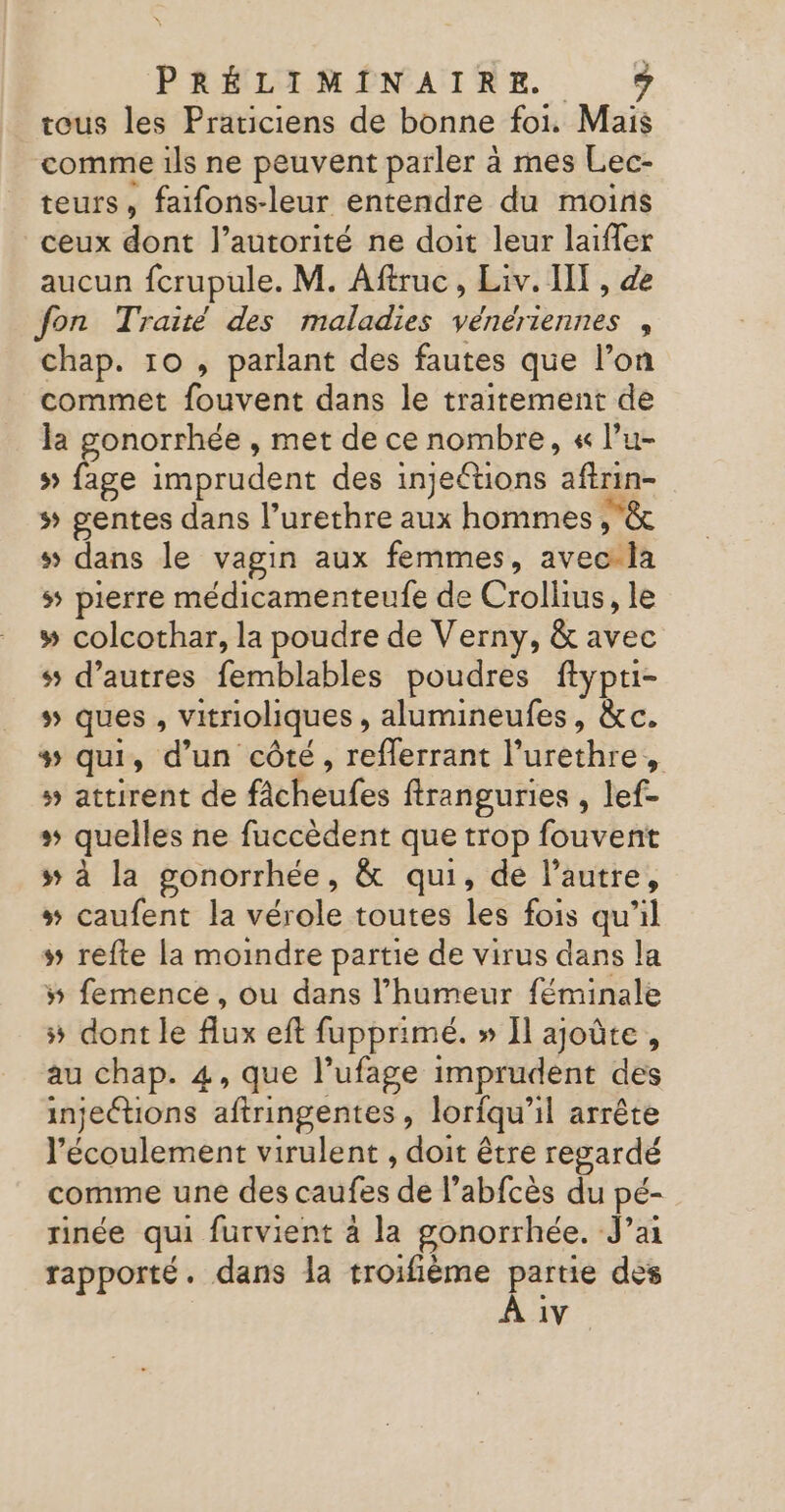 tous les Praticiens de bonne foi. Mais comme ils ne peuvent parler à mes Lec- teurs, faifons-leur entendre du moins ceux dont l'autorité ne doit leur laiffer aucun fcrupule. M. Aftruc, Liv. IT, de fon Traité des maladies vénériennes , chap. 10 , parlant des fautes que l’on commet fouvent dans le traitement de la gonorrhée , met de ce nombre, « l’u- 5 ee imprudent des injeétions aftrin- # gentes dans l’urethre aux hommes &amp; s dans le vagin aux femmes, avec la s pierre médicamenteufe de Crolhius, le # colcothar, la poudre de Verny, &amp; avec s5 d’autres femblables poudres ftypti- » ques, vitrioliques , alumineufes, &amp;c. + qui, d’un côté, reflerrant l’urethre, » attirent de fâcheufes ftranguries , lef- + quelles ne fuccèdent que trop fouvent s à la gonorrhée, &amp; qui, de l’autre, # caufent la vérole toutes les fois qu’il # refte la moindre partie de virus dans la # femence , ou dans l'humeur féminale # dont le flux eft fupprimé. » Il ajoûte, au chap. 4, que l’ufage imprudent des injections aftringentes, loriqu’il arrête l'écoulement virulent , doit être regardé comme une des caufes de l’abfcès du pé- rinée qui furvient 4 la gonorrhée. J’a rapporté. dans la troifième Pere des