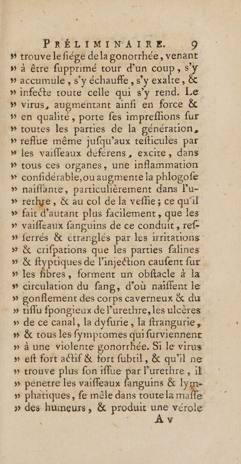 s’ trouve lefiége dela gonorrhée, venant _» à être fupprimé tour d’un coup, S'y # accumule , s’y échauñle, s’y exalte, &amp; * infecte toute celle qui s’y rend. Le ® virus, augmentant ainfi en force &amp; * en qualité, porte fes imprefhons fur * toutes les parties de la génération, s’ reflue même jufqu’aux teiticules par 5 les vaifleaux déférens , excite, dans # tous ces organes, une inflammation *# confidérable,ou augmente la phlogofe # nalflante, particulièrement dans lPu- # rechye, &amp; au col de la vefhie ; ce qu'il * fait d'autant plus facilement, que les » vaifeaux fanguins de ce conduit, ref- 5 ferrés &amp; étranglés par les irritations 5 &amp; crifpations que les parties falines » &amp; ftyptiques de l’injeétion caufent fur. # les fibres, forment un obftacle à la # circulation du fang, d’où naïftent le # gonflement des corps caverneux &amp; du _» tiflu fpongieux de l’urethre, les ulcères # de ce canal, la dyfurie, la ftrangurie, 5 &amp; tous les fymptomes quifurviennent » à une violente gonorrhée. Si le virus » eft fort actif &amp; fort fubuil, &amp; qu'il ne # trouve plus fon rflue par l’urethre, il 5 pénetre les vaiffeaux fanguins &amp; lym # phatiques, fe mêle dans toutela re # des humeurs, &amp; produit 7 vérole &lt; , V