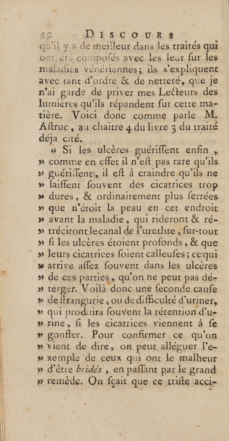RE SEE | y a de meilleur dans les traités qui ont.été. cor mpofés avec les leur fur les maladies vénériennes ;: ils s’expliquent avec tant d'ordre &amp; de netteté, que Je n’ai garde de priver mes Lecteurs des lumières qu’ils répandent fur cette ma- ère. Voici donc comme parle M. Aftruc , au chaitre 4 du livre 3 du traité déja cité. «4 Si les. ulcères. guériffènt enfin , comme en effet 1l n’eft pas rare qu’ils guérentt, il eft à craindre. -qu'ils ne laiflent fouvent des cicatrices trop œæ s $: + # #5 que n’étoit la peau en-cet endroit # avant la maladie, qui rideront &amp; ré- tréciront lecanal de l’urethre , fur-tout fi les ulcères étoient profonds, &amp; que s leurs cicatrices foient calleufes ; cequi s arrive aflez fouvent dans les ulcères s# de ces parties, qu’on ne peut pas dé- » terger. Voilà donc.une feconde caufe » deftrangurie , ou de dificulté d’uriner, qui produira fouvent la rétention ‘d'u » rine, fi les cicatrices viennent à {e ss gonfler. Pour confirmer.ce qu’on » vient de dire, on peut alléguer le- » xemple de ceux qui ont le malheur s# d'être brides , en paffant par le grand » remède, On fçait que ce trifte acci= ÿ v LL d Le