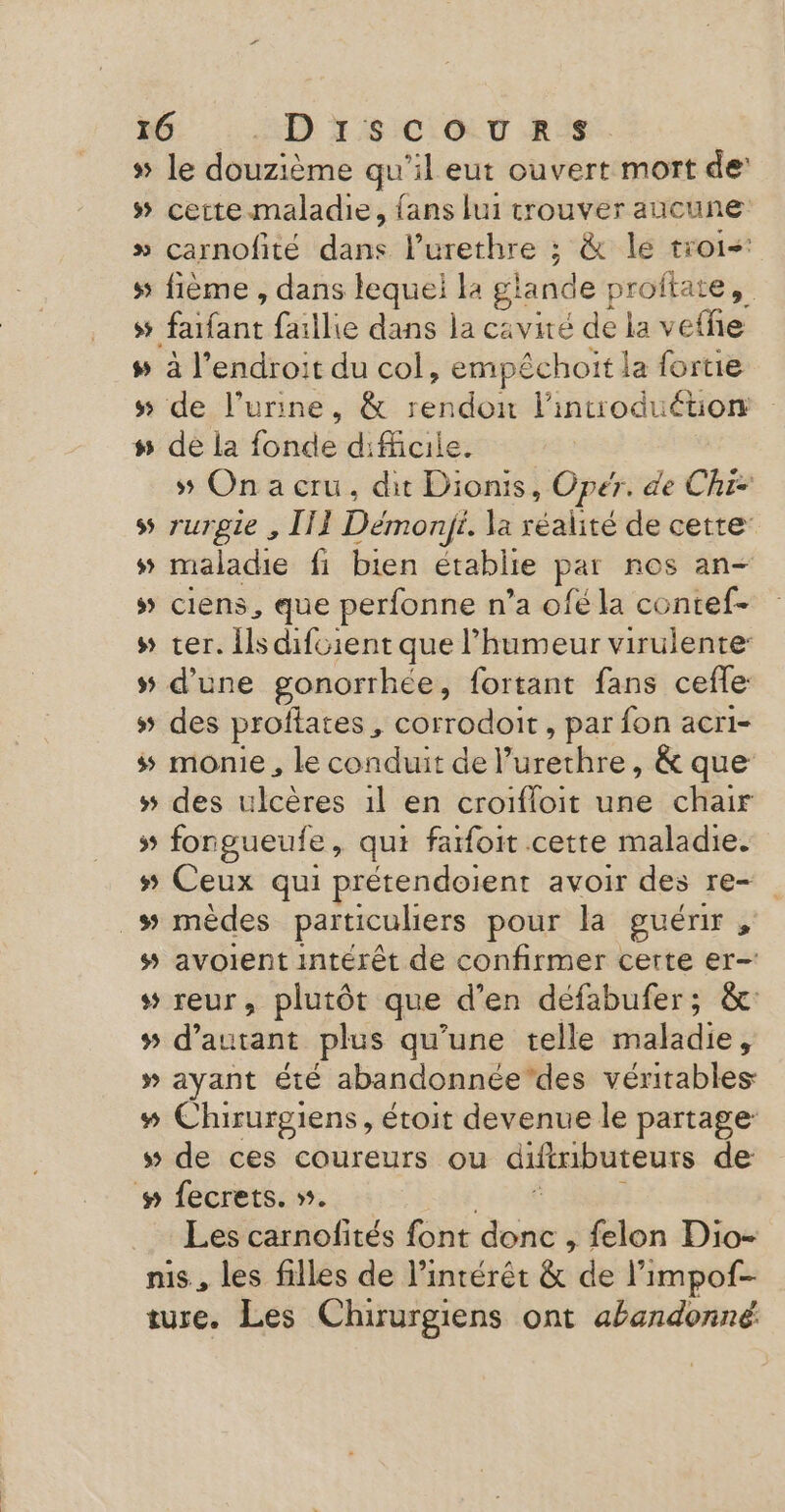 I 95 5 » LA ww Y ÿŸ w# ww LD SIC T RS. le douzième qu'il eut ouvert mort de cette-maladie, {ans lui trouver aucune carnofité dans l’urethre ; &amp; le troi- fième , dans lequei la glande } proftate,. a l’endroit du col, empéchoit la fortie de l'urine, &amp; ch É intoduéuion de la fonde difficile. 55 On a cru, dit Dionis, Opér. de Chi- rurgie , III Démonÿt. la réalité de cette maladie fi bien établie par nos an- ciens, que perfonne n’a ofé la contef- ter. ils difcient que humeur virulente: d'une gonorrheée, fortant fans ceffe des proflates, corrodoit , par fon acri- monie , le conduit del furet ; &amp; que des ulcères 1l en croifloit une chair ww % ÿ Ceux qui prétendoient avoir des re avoient intérêt de confirmer certe er- Les carnofités font EME felon Dio- ture. Les Chirurgiens ont abandonné.