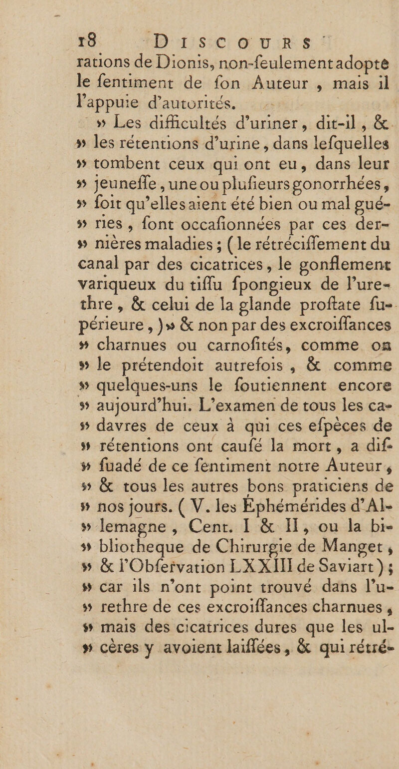 rations de Dionis, non-feulementadopte le fentiment de fon Auteur , mais il l'appuie d’autorités. | _» Les difficultés d’uriner, dit-il, &amp;. # les rétentions d’urine, dans lefquelles » tombent ceux qui ont eu, dans leur jeuneffe ,uneou plufeursgonorrhées, # foit qu’elles aient été bien ou mal gué- # res, font occafionnées par ces der- # nières maladies ; (le rétrécifflement du canal par des cicatrices, le gonflement variqueux du tiflu fpongieux de lure- thre , &amp; celui de la glande proftate fu- périeure , }» &amp; non par des excroiffances # charnues ou carnofités, comme on » le prétendoit autrefois , &amp; comme » quelques-uns le foutiennent encore s aujourd’hui. L'examen de tous les ca- # davres de ceux à qui ces efpèces de # rérentions ont caufé la mort, a dif: # fuadé de ce féntiment notre Auteur, ss &amp; tous les autres bons praticiens de # nos jours. ( V. les Ephémérides d’AI- 5 lemagne , Cent. I &amp; IT, ou la br- # bliotheque de Chirurgie de Manget, #5 &amp; l’'Obfeivation LX XIII de Saviart }; # car 1ls n’ont point trouvé dans l’u- # rethre de ces excroiflances charnues, # mais des cicatrices dures que les ul- » cères y avoient laiflées, &amp; qui rétré-