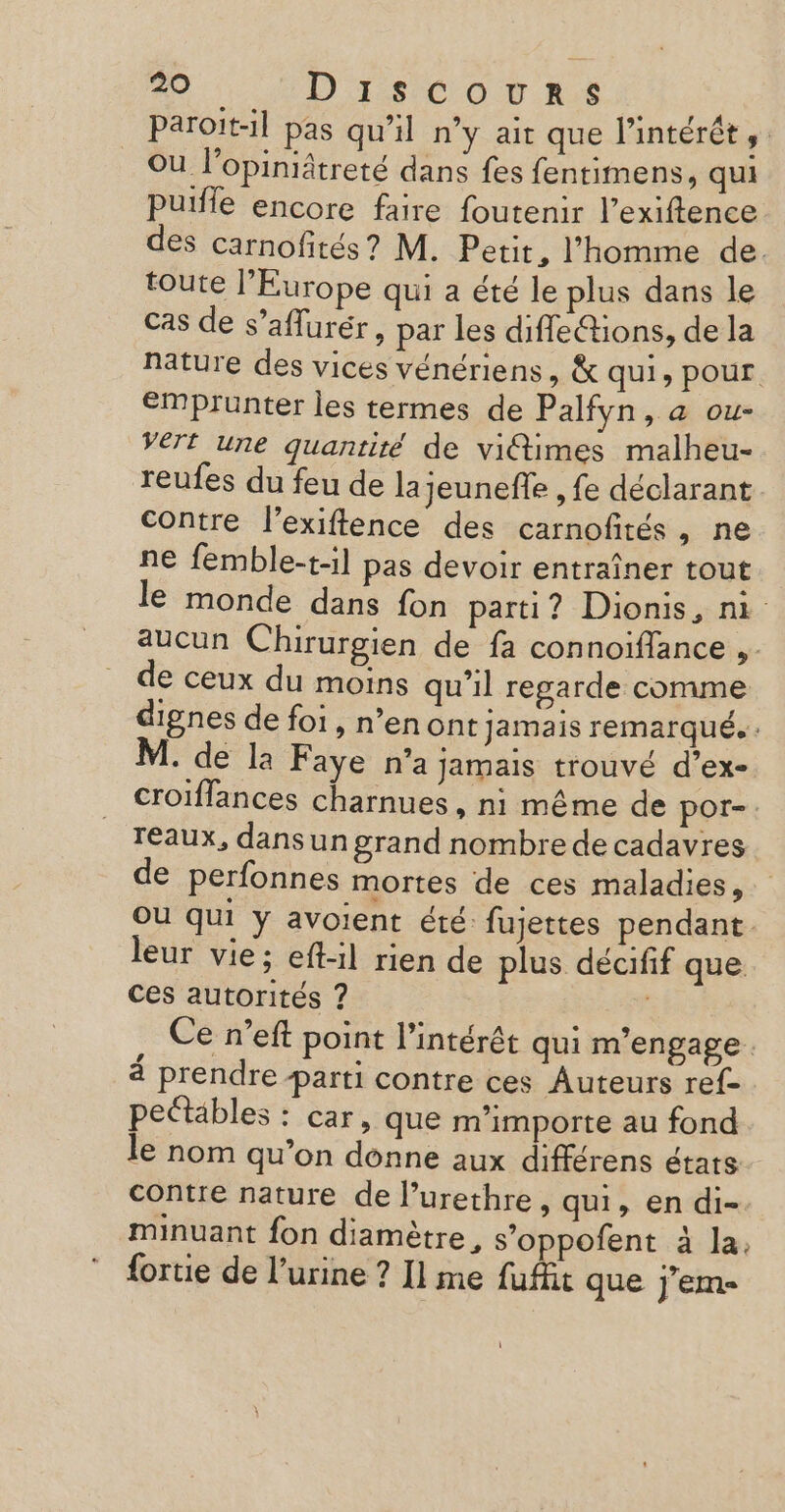 paroit-il pas qu’il n’y ait que l'intérêt, Où l’opiniâtreté dans fes fentimens, qui Puiffe encore faire foutenir l’exiftence des carnofités ? M. Petit, l’homme de. toute l’Europe qui a été le plus dans le cas de s’aflurér, par les diffeétions, de la nature des vices vénériens, &amp; qui, pour emprunter les termes de Palfyn, a ou- VETE une quantité de victimes malheu- reufes du feu de lajeunefle , fe déclarant contre l’exiftence des carnofités, ne ne femble-t-il pas devoir entraîner tout le monde dans fon parti? Dionis, ni aucun Chirurgien de fa connoiflance ,. de ceux du moins qu'il regarde comme dignes de foi, n’en ont Jamais remarqué. . M. de la Faye n’a jamais trouvé d’ex- croiflances charnues , ni même de poOr- reaux, dans un grand nombre de cadavres de perfonnes mortes de ces maladies, Où qui y avoient été fujettes pendant leur vie; eft-il rien de plus décifif que ces autorités ? ie Ce n’eft point l'intérêt qui m'engage 4 prendre parti contre ces Auteurs ref pettäbles : car, que m'importe au fond le nom qu’on donne aux différens états contre nature de lurethre, qui, en di- minuant fon diamètre, s’oppofent à la, fortie de l'urine ? Il me fufit que jJ'ems