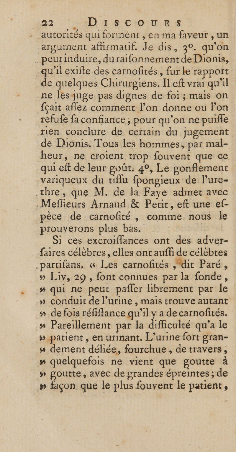 042 AD ECHO RS . autorités qui formént , en ma faveur , un argument afhirmatif, Je dis, 3°. qu’on . peutinduire, duraifonnement de Dionis, -qu'il exifte des carnofités , fur le rapport de quelques Chirurgiens. Il eft vrai qu'il ne les juge pas dignes de foi ; mais on fçait aflez comment l’on donne ou l’on refufe fa confiance , pour qu’on ne puiñfle rien conclure de certain du jugement de Dionis. Tous les hommes, par mal- heur, ne croient trop fouvent que ce. qui eft de leur goût. 4°, Le gonflement variqueux du tiflu fpongieux de l’ure- thre, que M. de la Faye admet avec . Meffieurs Arnaud &amp; Petit, eft une ef- pèce de carnofité , comme nous le prouverons plus bas. | Si ces excroiflances ont des adver- ….faires célèbres, elles ont auffi de célèbtes -partifans, « Les carnofités , dit Paré, 5 Liv, 29 , font connues par la fonde, # qui ne peut pañler librement par le # conduit de l’urine , mais trouve autant s de fois réfiftance qu’il y a de carnofités. ss Pareillement par la difficulté qu’a le #_-patient, en urinant. L’urine fort gran- ss dement déliée, fourchue , detravers, #” quelquefois ne vient que goutte à s goutte, avec de grandes épreintes ; de # façon que le plus fouvent le patient,