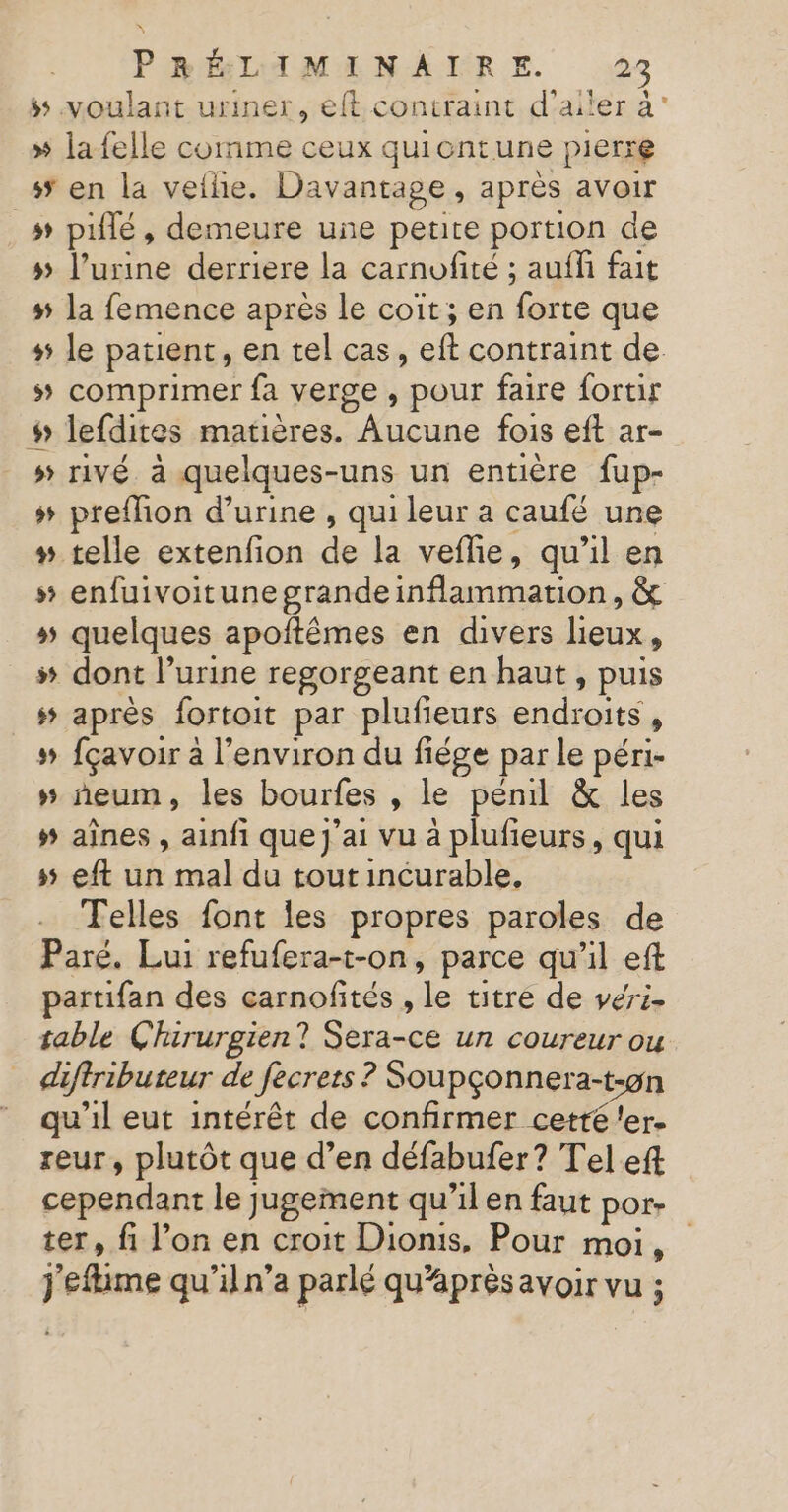 ss voulant uriner, eft contraint d’aiter à” » la felle comme ceux quicntune pierre _# en la vethe. Davantage, aprés avoir » piflé, demeure une peure portion de 5 l’urine derriere la carnofité ; aufh fait # la femence après le coït; en forte que + le patient, en tel cas, eft contraint de. 5 comprimer fa verge , pour faire fortir # lefdites matières. Aucune fois eft ar- » rivé à quelques-uns un entière fup- + preflion d'urine , qui leur a caufé une # telle extenfion de la veflie, qu’il en # enfuivoitune grandeinflammation, &amp; » quelques apoftêmes en divers lieux, # dont l’urine regorgeant en haut, puis # après fortoit par plufieurs endroits, # fçavoir à l’environ du fiége par le péri- »# ñneum, les bourfes , le penil &amp; les # aînes , ainfi que j'ai vu à Ron , qui ss eft un mal du tout incurable, Telles font Îles propres paroles de Paré. Lui refufera-t-on, parce qu’il eft partifan des carnofités , le titre de veri- table Chirurgien? Sera-ce un coureur ou diftributeur de fecrets ? Soupçonnera-t-9n qu'il eut intérêt de confirmer cetté ler. reur, plutôt que d’en défabufer? Tel eft cependant le jugement qu’il en faut por- ter, fi l’on en croit Dionis, Pour moi, j'efime qu'il n’a parlé qu'après avoir vu ;