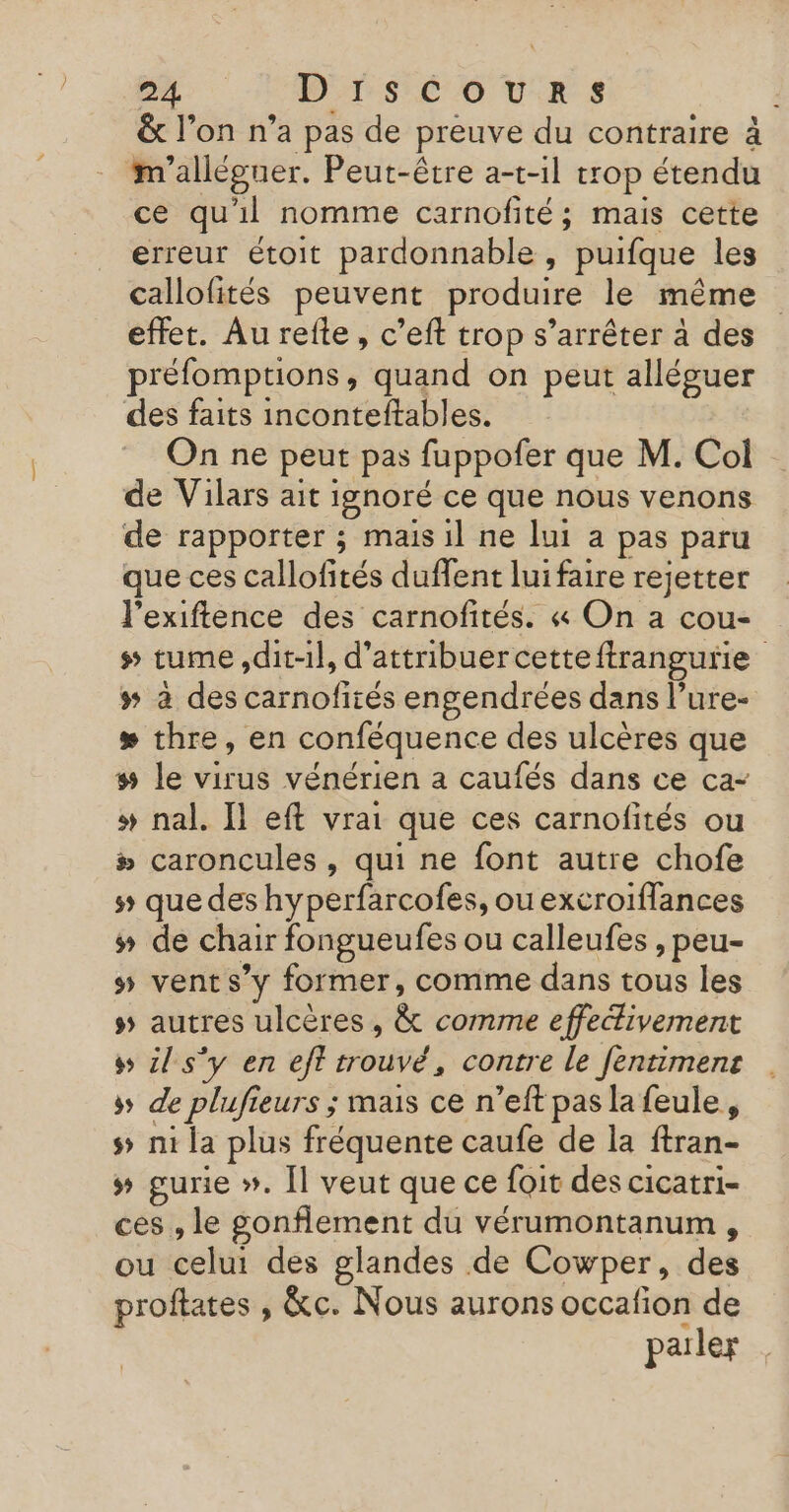 &amp; l’on n’a pas de preuve du contraire à m'alléguer. Peut-être a-t-1l trop étendu ce qu'il nomme carnofité; mais cette erreur étoit pardonnable , puifque les callofités peuvent produire le même effet. Au refte, c’eft trop s’arrêter à des préfomptions, quand on peut alléguer des faits inconteftables. On ne peut pas fuppofer que M. Col de Vilars ait ignoré ce que nous venons de rapporter ; mais il ne lui a pas paru que ces callofités duffent luifaire rejetter l’exiftence des carnofités. « On a cou- s tume dit-il, d'attribuercetteftrangurie # à des carnofités engendrées dans l’ure- # thre, en conféquence des ulcères que # le virus vénérien a caufés dans ce ca- # nal. Il eft vrai que ces carnofités ou # caroncules , qui ne font autre chofe 5 que des hyperfarcofes, ou excroiffances # de chair fongueufes ou calleufes , peu- #5 vents’y former, comme dans tous les ss autres ulcères , &amp; comme effectivement s il s'y en eft trouvé, contre le fentimens + de plufieurs ; mais ce n’eft pas la feule, s&gt; ni la plus fréquente caufe de la ftran- # gurie ». Îl veut que ce foit des cicatri- ces , le gonflement du vérumontanum , ou celui des glandes de Cowper, des proftates , &amp;c. Nous aurons occafion de pailer