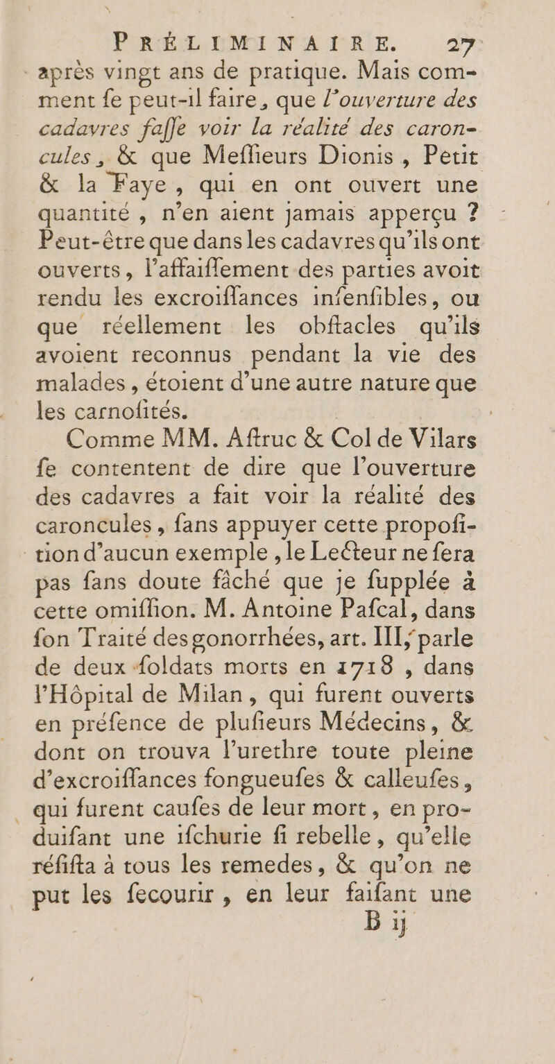 après vingt ans de pratique. Mais com- ment fe peut-il faire, que l'ouverture des cadavres fafle voir la réalité des caron- cules, &amp; que Meflieurs Dionis , Petit &amp; la Faye, qui en ont ouvert une quantité , n’en aient Jamais apperçu ? Peut-être que dans les cadavres qu'ils ont ouverts, l’affaiffement des parties avoit rendu les excroiflances infenfibles, ou que réellement les obftacles qu'ils avoient reconnus pendant la vie des malades , étoient d’une autre nature que les carnofités. | Comme MM. Aftruc &amp; Col de Vilars fe contentent de dire que l’ouverture des cadavres a fait voir la réalité des caroncules , fans appuyer cette propofi- tion d’aucun exemple , le Leéteur ne fera pas fans doute fâché que je fupplée à cette omiflion. M. Antoine Pafcal, dans fon Traité des gonorrhées, art. I[parle de deux Æoldats morts en 1718 , dans l'Hôpital de Milan, qui furent ouverts en préfence de plufieurs Médecins, &amp; dont on trouva l’urethre toute pleine d’excroiflances fongueufes &amp; calleufes, . qui furent caufes de leur mort, en pro- duifant une ifchurie fi rebelle, qu’elle réfifta à tous les remedes, &amp; qu’on ne put les fecourir , en leur faifant une B 5