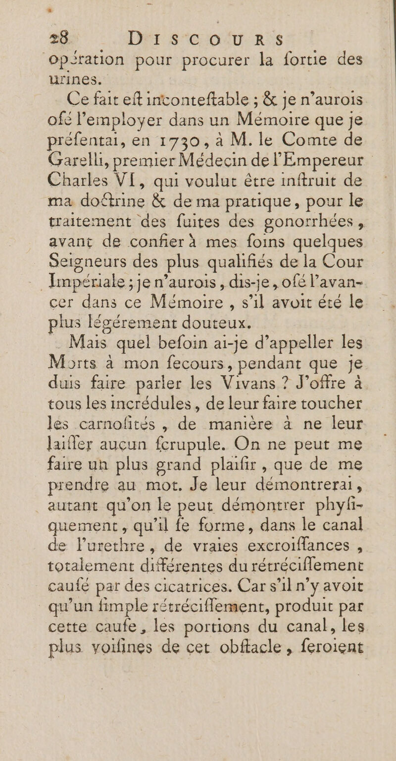 + 28 DT SCO XU-2:S ‘opération pour procurer la fortie des urines. Ce fait eft intonteftable ; &amp; je n’aurois ofé l’'employer dans un Mémoire e que je préfentai, en 1730, à M. le Comte de Garell, premier Médecin de l'Empereur Cache VI, qui voulut être inftruit de ma doûtrine &amp; de ma pratique, pour le traitement des fuites des gonorrhées, avant de confier à mes foins quelques Seigneurs des plus qualifiés de la Cour ‘Impériale ;jen’ aurois , dis-je, ofé l’avan- cer dans ce Moi LE 1 avoit été le plus légérement douteux. _ Mais quel befoin ai-je d’appeller les Morts à mon fecours, pendant que je duis faire parler les Vivans ? J’offre à tous les incrédules, de leur faire toucher les carnoñftés , ss manière à ne leur Jafler auçun fcrupule. On ne peut me faire un plus grand plafir , que de me prendre au mot. Je leur démontrerai, autant qu'on le peut démontrer phyh- quement, qu'il fe forme, dans le canal de l’urethre, de vraies ARE AE Ep ® totalement différentes du rétréciflement cauté par des cicatrices. Car s’il n’y avoit qu'un fimple rétréciflement, produit par cette caufe, les portions du canal, les plus voifines de cet obftacle , feroient