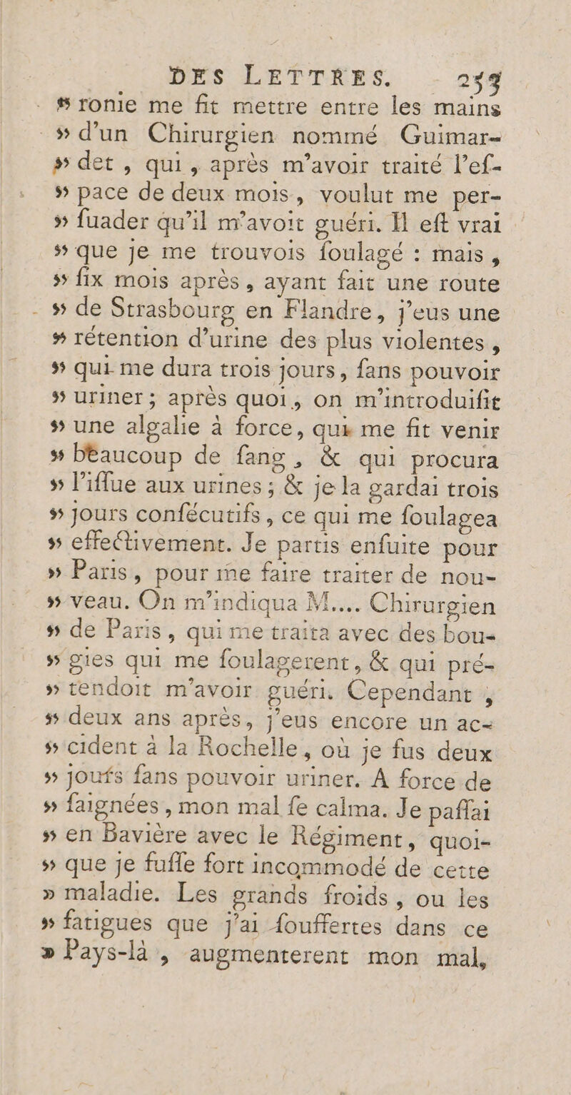 # ronie me fit mettre entre les mains wd’un Chirurgien nommé Guimar- # det , qui, après m'avoir traité l’ef- # pace de deux mois, voulut me per- » fuader qu’il m'avoir guéri. H eft vrai ‘ que je me trouvois foulagé : mais, 5 fix mois après, ayant fait une route - # de Strasbourg en Flandre, j’eus une # rétention d'urine des plus violentes , # qui me dura trois jours, fans pouvoir 5 uriner ; après quoi, on m'introduifit # une algalie à force, qui me fit venir # bDEaucoup de fang , &amp; qui procura » l’ilue aux urines ; &amp; je la gardai trois # Jours confécutifs, ce qui me foulagea » effectivement. Je partis enfuite pour » Paris, pour me faire traiter de nou- » veau. On m'indiqua M... Chirurgien # de Paris, qui me traita avec des bou » gies qui me foulagerent, &amp; qui pré- » tendoit m'avoir guéri. Cependant , # deux ans après, j’eus encore un ac- # cident à la Rochelle, où je fus deux # joufs fans pouvoir uriner. À force de s faignées , mon mal fe calma. Je pañffai s5 en Bavière avec le Régiment, quoi- # que je fufle fort incommodé de cette » maladie. Les grands froids, ou les » fatigues que j'ai fouffertes dans ce » Pays-là , augmenterent mon mal,