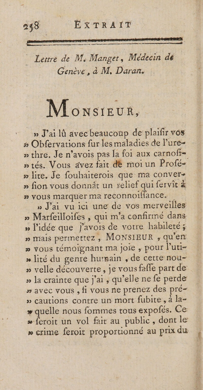 Lertre de M, Manget, Médecin dé _ Genève, à M. Daran. Moxsieur, » J'ai là avecbeaucoup de plaifir vos # Obfervations fur les maladies de Pure » thre. Je n’avois pas la foi aux carnoff- » lite. Je fouhaiterois que ma conver- » fion vous donnit un telief qui fervit &amp; | # vous marquer ma reconnoiMance. » J'ai vu ici une de vos merveilles » Marfeilloifes , qui m'a confirmé dans » l'idée que j’avois de votre habileté; # miais permettez ; MONSIEUR , qu’en » vous témoignant ma joie ; pour Puti- » lité du genre hurmain , de cette nou- » velle découverte, je vous fafle part de » la crainte que j'ai , qu’elle ne fe perde # avec vous , fi vous ne prenez des pré » cautions contre un mort fubite , à la- » quelle nous fommes tous expofés. Ce _æ-feroit un vol fait au public, dont le » crime feroit proportionné au prix du . coétieit: