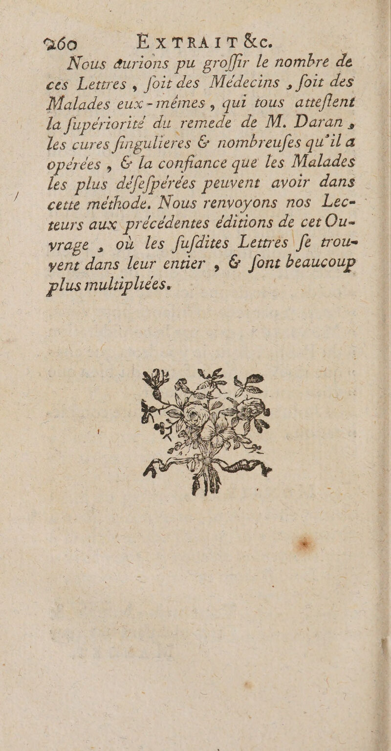 Nous aurions pu groffir le nombre de ces Lettres, Joit des Médecins , fout des Malades eux-mêmes, qui tous atteflent la fupériorité du remede de M. Daran, les cures fingulieres &amp; nombreufes qu'il a opérées , &amp; la confiance que les Malades les plus défefpérées peuvent avoir dans cette méthode. Nous renvoyons nos Lec= teurs aux précédentes éditions de cet Ou- yrage , où les fufdites Leitrés Je trou- vent dans leur entier , &amp; font beaucoup plus multiples. R