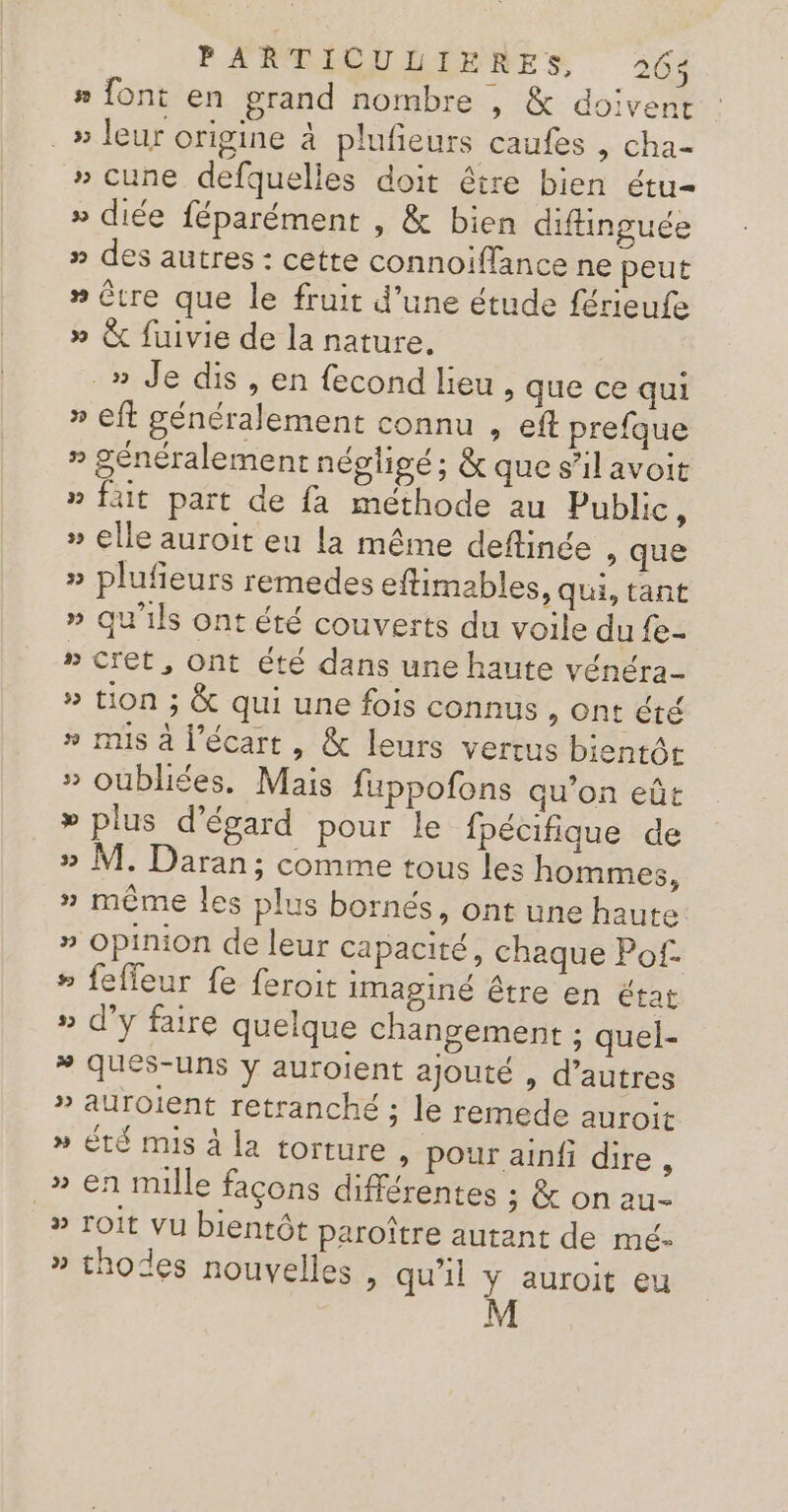 #» {ont en grand nombre , &amp; doivent .» leur origine à plufieurs caufes , cha- » cune defquelles doit être bien étu= » diée féparément , &amp; bien diftinguée » des autres : cette connoiffance ne peut » être que le fruit d’une étude férieufe » &amp; fuivie de la nature. _» Je dis, en fecond lieu, que ce qui » eft généralement connu , ef prefque » généralement négligé; &amp; que s’il avoit » fait part de fa méthode au Public, » elle auroit eu la même deflinée , que » plufeurs remedes eftimables, qui, tant » qu'ils ont été couverts du voile du fe- » Cret, Ont été dans une haute vénéra » tion ; &amp; qui une fois connus , Ont été » mis à l’écart , &amp; leurs vertus bientôt » oubliées, Mais fuppofons qu’on eût » plus d’égard pour le fpécifique de » M. Daran; comme tous les hommes, » même les plus bornés, ont une haute » Opinion de leur capacité, chaque Pof. » feffeur fe feroit imaginé être en état » d'y faire quelque changement ; quel- * qués-uns y auroient ajouté , d’autres » auroient retranché ; le remede auroit » Été mis à la torture , pour ainfi dire , _» en mille façons différentes ; &amp; on au- » roit vu bientôt paroître autant de mé- » thodes nouvelles , qu’il y auroit eu