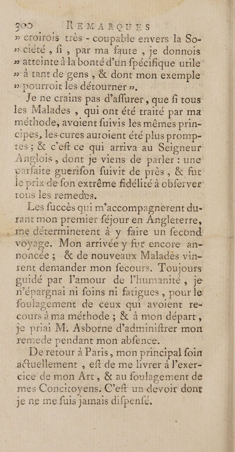 » CrOIrOIS trés - coupable envers la So- » CIété , {1 , par ma faute, je donnois LE re 2 À HE # atteinte à la bonté d’un fpécifique utile # à tant de gens , &amp; dont mon exemple dy : Je ne crains pas d’aflurer , que fi tous es Malades , qui ont été traité par ma méthode, avaient fuivis les mêmes prin- cipes, les-cures auroïent été plus promp- tes ; &amp; c'eft ce qui arriva au Seigneur Anglois, dont je viens de parler : une verfaite guerfon fuivit de près, &amp; fut le prix de fon extrême fidélité à cbferver tous les remedes. Les fuccès qui m’accompagnerent du- rant mon premier féjour en Angleterre, me déterminerent à y faire un fecond voyage. Mon arrivée y fur encore an- noncée ; &amp; de nouveaux Malades vin- rent demander mon fecours. Toujours guidé par l'amour de l'humanité, je n'épargnat ni foins ni fatigues, pour le foulasement de ceux qui avoient re- cours à ma méthode ; &amp; à mon départ, je priai M. Asborne d’adminiftrer mon remede pendant mon abfence. De retour à Paris, mon principal foin cice de mon Ârt, &amp; au foulagement de mes Concitoyens. C’eft un devoir dont je ne me fuis jamais difpenfé.